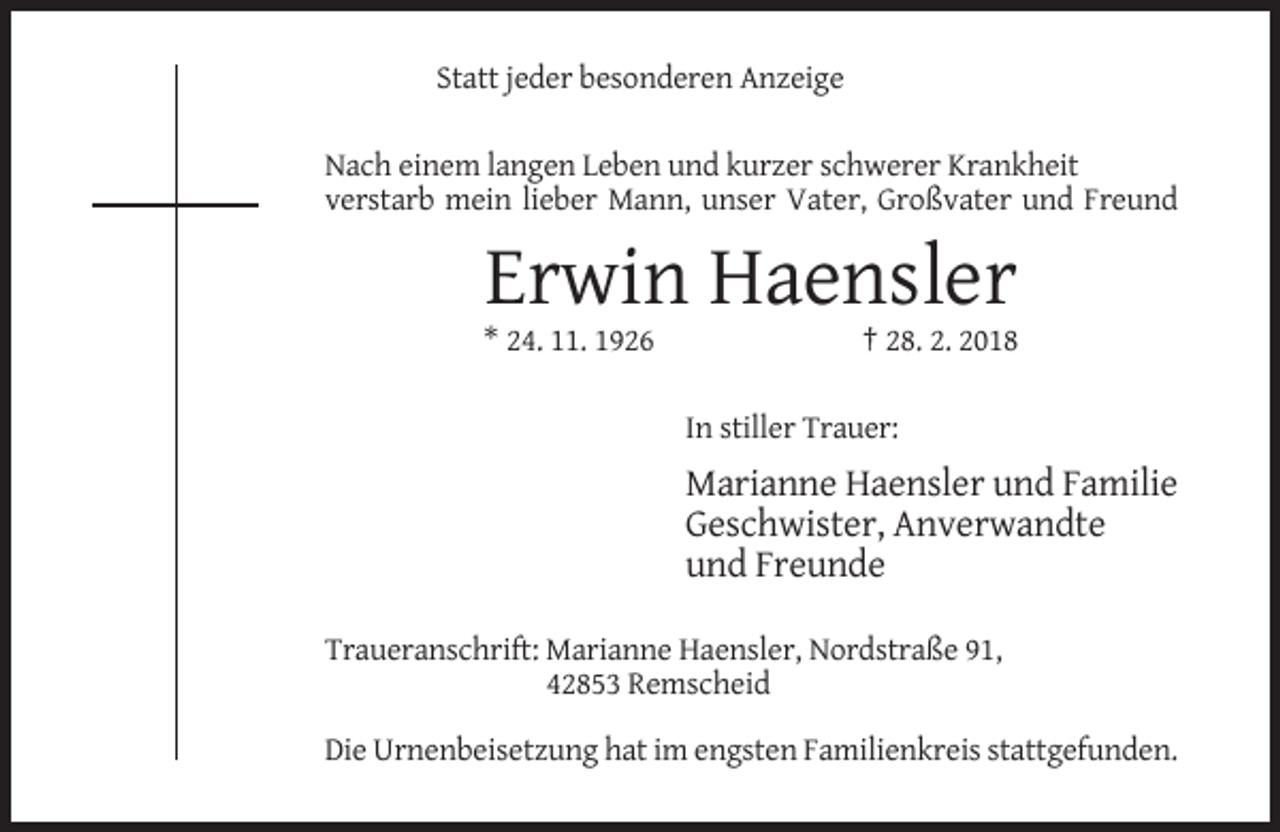 <p>Statt jeder besonderen Anzeige<br />Nach einem langen Leben und kurzer schwerer Krankheit<br />verstarb mein lieber Mann, unser Vater, Großvater und Freund</p><p>Erwin Haensler<br />* 24. 11. 1926</p><p>† 28. 2. 2018<br />In stiller Trauer:</p><p>Marianne Haensler und Familie<br />Geschwister, Anverwandte<br />und Freunde<br />Traueranschrift: Marianne Haensler, Nordstraße 91,<br />42853 Remscheid<br />Die Urnenbeisetzung hat im engsten Familienkreis stattgefunden.</p>