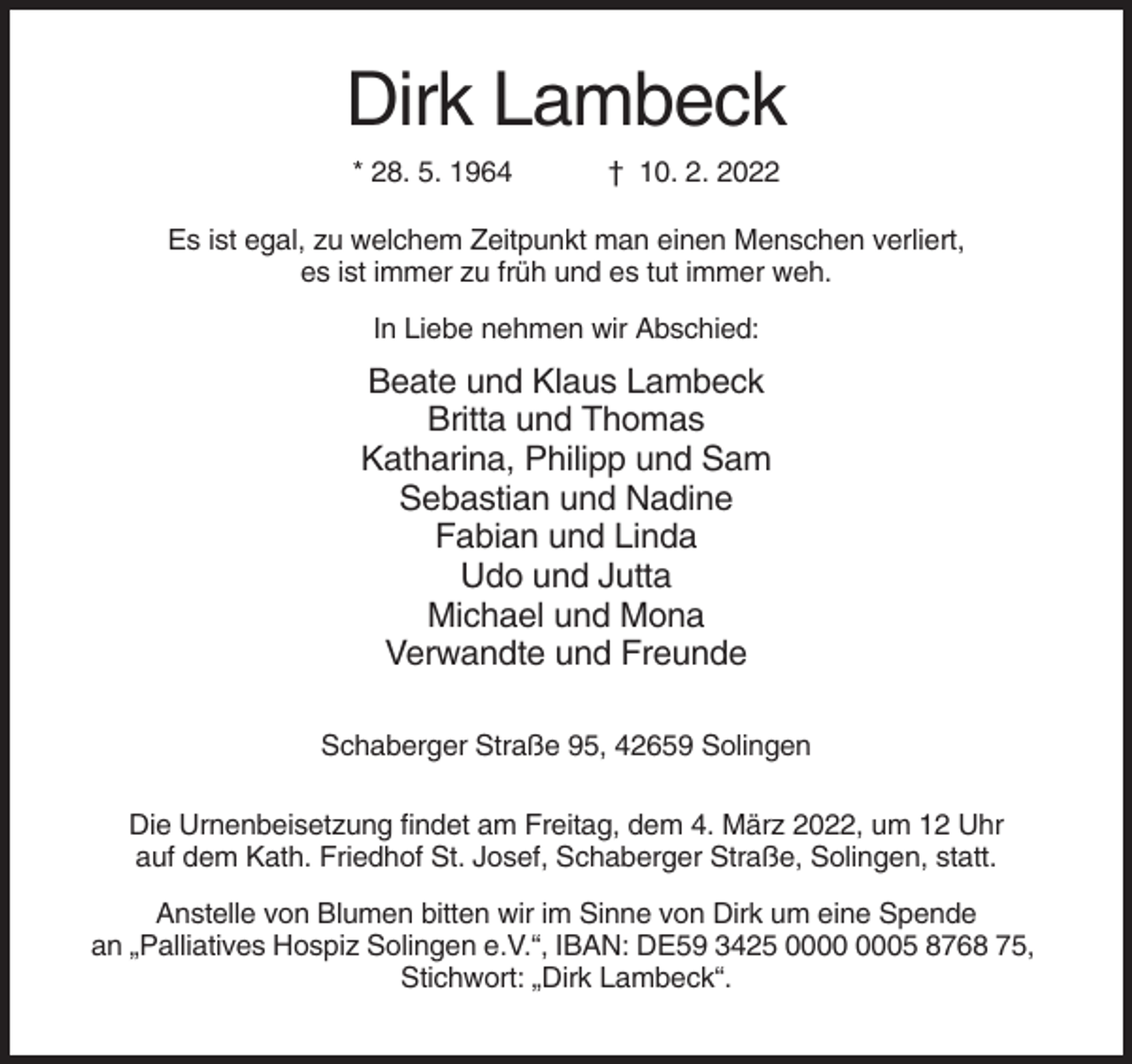 <p>Dirk Lambeck<br />* 28. 5. 1964</p><p>† 10. 2. 2022</p><p>Es ist egal, zu welchem Zeitpunkt man einen Menschen verliert,<br />es ist immer zu früh und es tut immer weh.<br />In Liebe nehmen wir Abschied:</p><p>Beate und Klaus Lambeck<br />Britta und Thomas<br />Katharina, Philipp und Sam<br />Sebastian und Nadine<br />Fabian und Linda<br />Udo und Jutta<br />Michael und Mona<br />Verwandte und Freunde<br />Schaberger Straße 95, 42659 Solingen<br />Die Urnenbeisetzung findet am Freitag, dem 4. März 2022, um 12 Uhr<br />auf dem Kath. Friedhof St. Josef, Schaberger Straße, Solingen, statt.<br />Anstelle von Blumen bitten wir im Sinne von Dirk um eine Spende<br />an „Palliatives Hospiz Solingen e.V.“, IBAN: DE59 3425 05 8768 75,<br />Stichwort: „Dirk Lambeck“.</p>