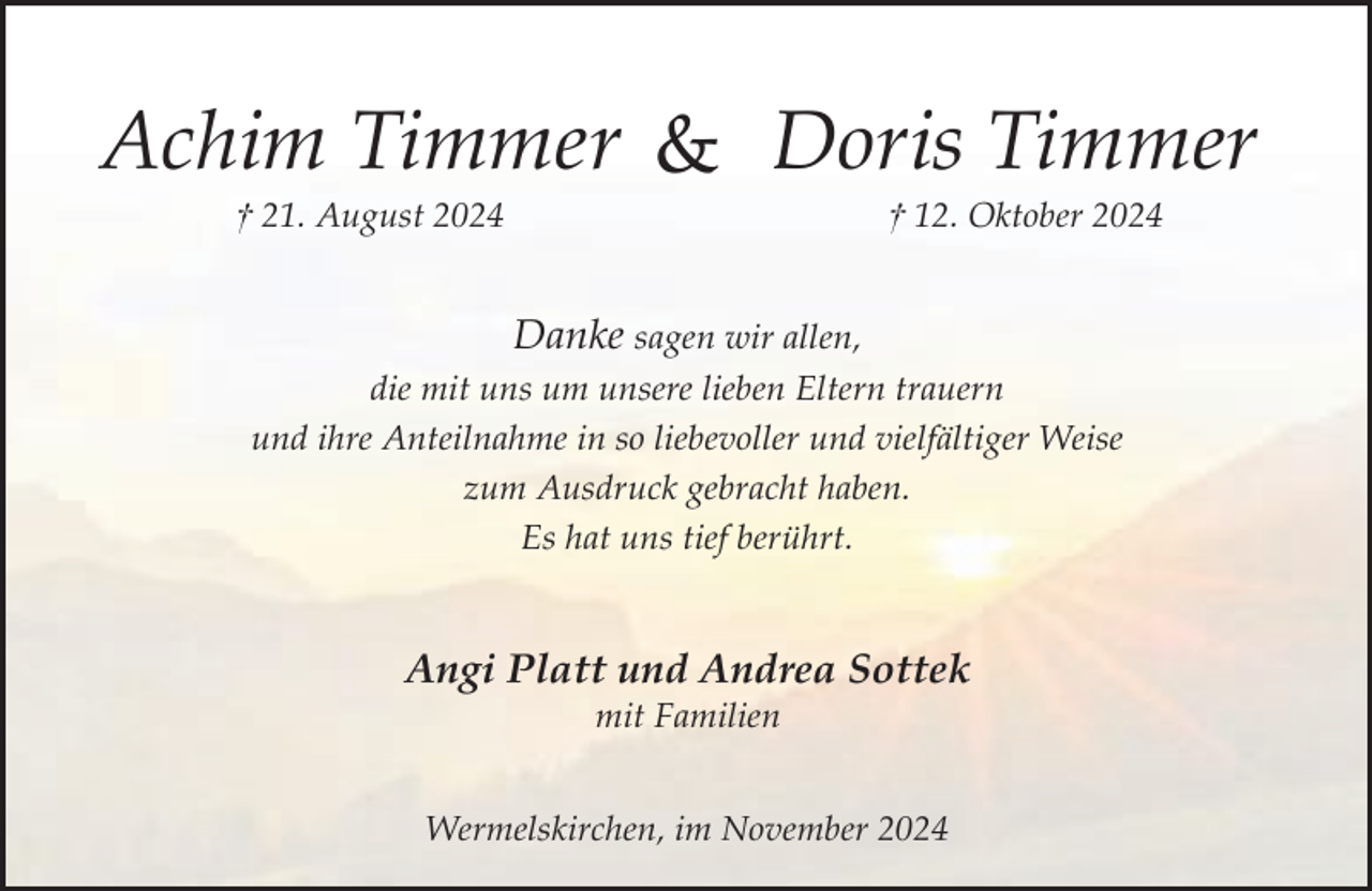 <p>Achim Timmer &amp; Doris Timmer<br />† 21. August 2024</p><p>† 12. Oktober 2024</p><p>Danke sagen wir allen,<br />die mit uns um unsere lieben Eltern trauern<br />und ihre Anteilnahme in so liebevoller und vielfältiger Weise<br />zum Ausdruck gebracht haben.<br />Es hat uns tief berührt.</p><p>Angi Platt und Andrea Sottek<br />mit Familien</p><p>Wermelskirchen, im November 2024</p>