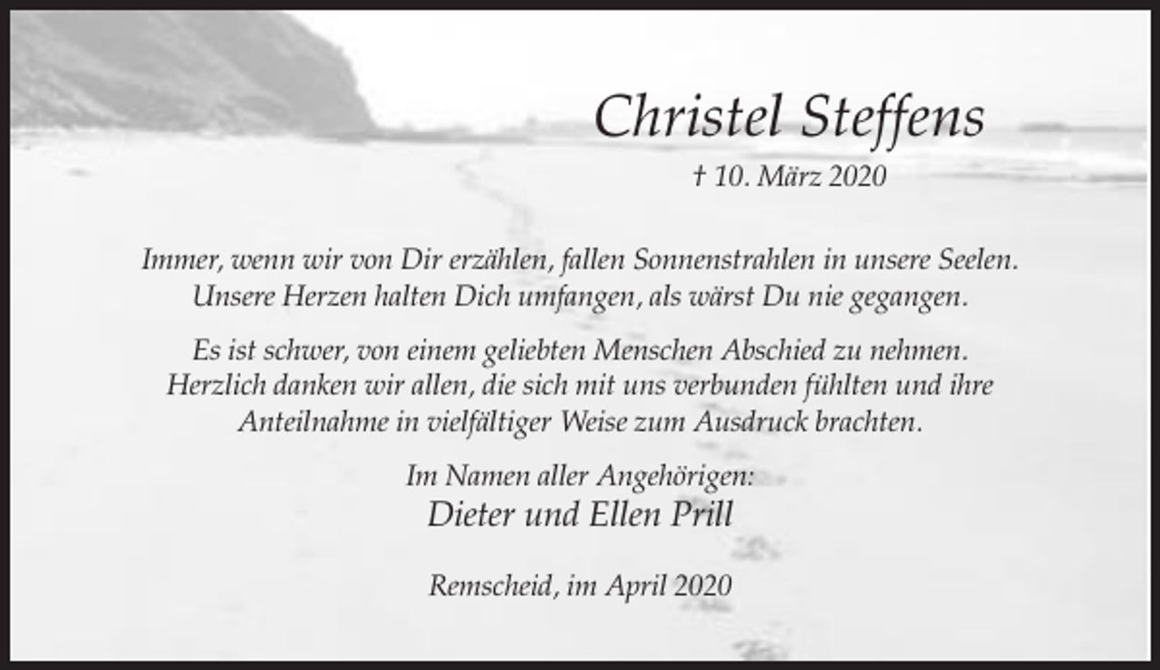 <p>Christel Steffens<br />† 10. März 2020<br />Immer, wenn wir von Dir erzählen, fallen Sonnenstrahlen in unsere Seelen.<br />Unsere Herzen halten Dich umfangen, als wärst Du nie gegangen.<br />Es ist schwer, von einem geliebten Menschen Abschied zu nehmen.<br />Herzlich danken wir allen, die sich mit uns verbunden fühlten und ihre<br />Anteilnahme in vielfältiger Weise zum Ausdruck brachten.<br />Im Namen aller Angehörigen:</p><p>Dieter und Ellen Prill<br />Remscheid, im April 2020</p>