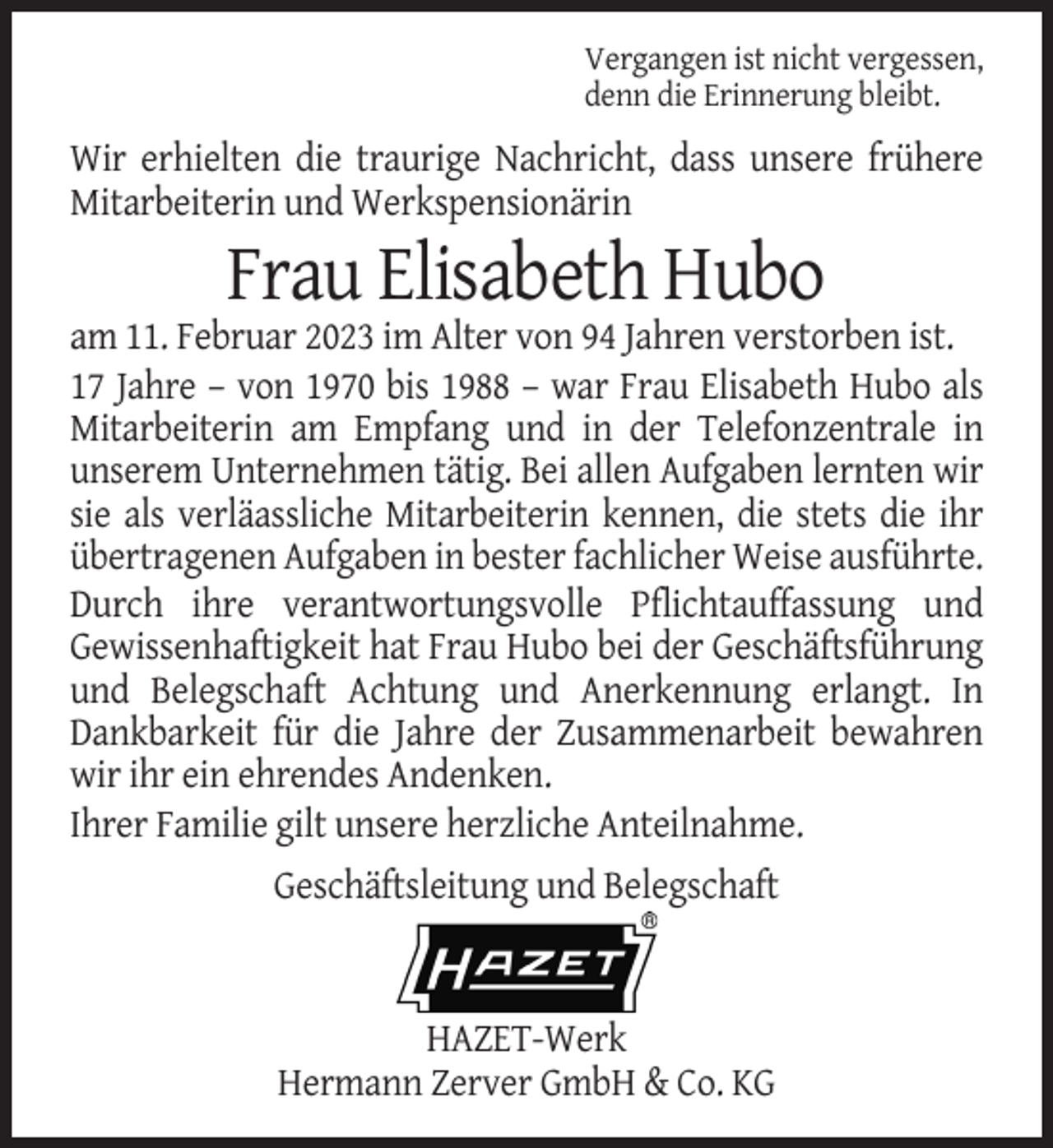 <p>Vergangen ist nicht vergessen,<br />denn die Erinnerung bleibt.</p><p>Wir erhielten die traurige Nachricht, dass unsere frühere<br />Mitarbeiterin und Werkspensionärin</p><p>Frau Elisabeth Hubo<br />am 11. Februar 2023 im Alter von 94 Jahren verstorben ist.<br />17 Jahre – von 1970 bis 1988 – war Frau Elisabeth Hubo als<br />Mitarbeiterin am Empfang und in der Telefonzentrale in<br />unserem Unternehmen tätig. Bei allen Aufgaben lernten wir<br />sie als verläassliche Mitarbeiterin kennen, die stets die ihr<br />übertragenen Aufgaben in bester fachlicher Weise ausführte.<br />Durch ihre verantwortungsvolle Pflichtauffassung und<br />Gewissenhaftigkeit hat Frau Hubo bei der Geschäftsführung<br />und Belegschaft Achtung und Anerkennung erlangt. In<br />Dankbarkeit für die Jahre der Zusammenarbeit bewahren<br />wir ihr ein ehrendes Andenken.<br />Ihrer Familie gilt unsere herzliche Anteilnahme.<br />Geschäftsleitung und Belegschaft</p><p>HAZET-Werk<br />Hermann Zerver GmbH &amp; Co. KG</p>