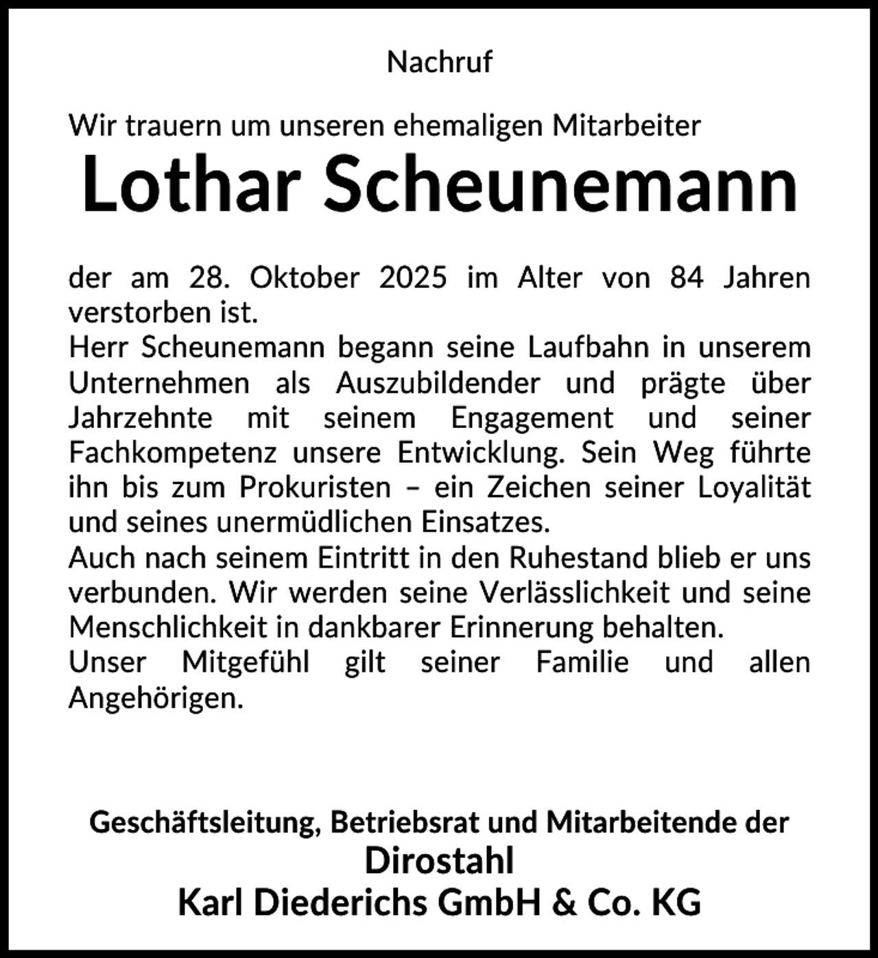 <p>Nachruf<br />Wir trauern um unseren ehemaligen Mitarbeiter</p><p>Lothar Scheunemann<br />der am 28. Oktober 2025 im Alter von 84 Jahren<br />verstorben ist.<br />Herr Scheunemann begann seine Laufbahn in unserem<br />Unternehmen als Auszubildender und prägte über<br />Jahrzehnte mit seinem Engagement und seiner<br />Fachkompetenz unsere Entwicklung. Sein Weg führte<br />ihn bis zum Prokuristen – ein Zeichen seiner Loyalität<br />und seines unermüdlichen Einsatzes.<br />Auch nach seinem Eintritt in den Ruhestand blieb er uns<br />verbunden. Wir werden seine Verlässlichkeit und seine<br />Menschlichkeit in dankbarer Erinnerung behalten.<br />Unser Mitgefühl gilt seiner Familie und allen<br />Angehörigen.</p><p>Geschäftsleitung, Betriebsrat und Mitarbeitende der</p><p>Dirostahl<br />Karl Diederichs GmbH &amp; Co. KG</p>