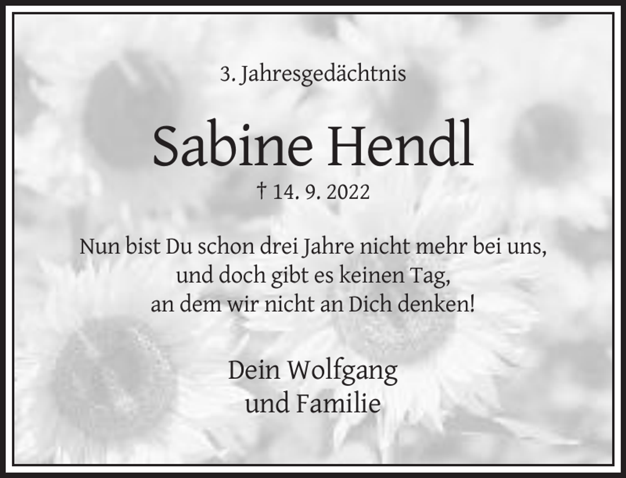 <p>3. Jahresgedächtnis</p><p>Sabine Hendl<br />† 14. 9. 2022<br />Nun bist Du schon drei Jahre nicht mehr bei uns,<br />und doch gibt es keinen Tag,<br />an dem wir nicht an Dich denken!</p><p>Dein Wolfgang<br />und Familie</p>