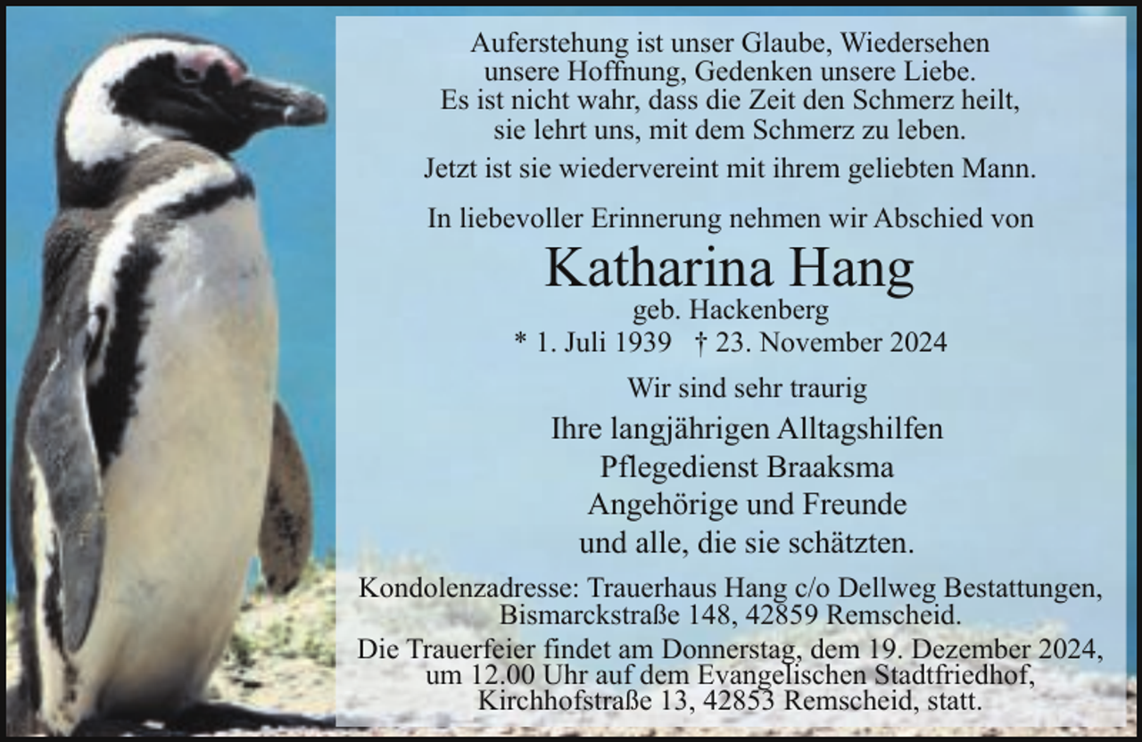<p>Auferstehung ist unser Glaube, Wiedersehen<br />unsere Hoffnung, Gedenken unsere Liebe.<br />Es ist nicht wahr, dass die Zeit den Schmerz heilt,<br />sie lehrt uns, mit dem Schmerz zu leben.<br />Jetzt ist sie wiedervereint mit ihrem geliebten Mann.<br />In liebevoller Erinnerung nehmen wir Abschied von</p><p>Katharina Hang</p><p>geb. Hackenberg<br />* 1. Juli 1939 † 23. November 2024<br />Wir sind sehr traurig</p><p>Ihre langjährigen Alltagshilfen<br />Pflegedienst Braaksma<br />Angehörige und Freunde<br />und alle, die sie schätzten.<br />Kondolenzadresse: Trauerhaus Hang c/o Dellweg Bestattungen,<br />Bismarckstraße 148, 42859 Remscheid.<br />Die Trauerfeier findet am Donnerstag, dem 19. Dezember 2024,<br />um 12.00 Uhr auf dem Evangelischen Stadtfriedhof,<br />Kirchhofstraße 13, 42853 Remscheid, statt.</p>