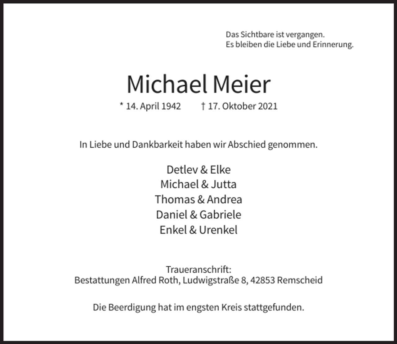 <p>Das Sichtbare ist vergangen.<br />Es bleiben die Liebe und Erinnerung.</p><p>Michael Meier<br />* 14. April 1942</p><p>† 17. Oktober 2021</p><p>In Liebe und Dankbarkeit haben wir Abschied genommen.</p><p>Detlev &amp; Elke<br />Michael &amp; Jutta<br />Thomas &amp; Andrea<br />Daniel &amp; Gabriele<br />Enkel &amp; Urenkel<br />Traueranschrift:<br />Bestattungen Alfred Roth, Ludwigstraße 8, 42853 Remscheid<br />Die Beerdigung hat im engsten Kreis stattgefunden.</p>