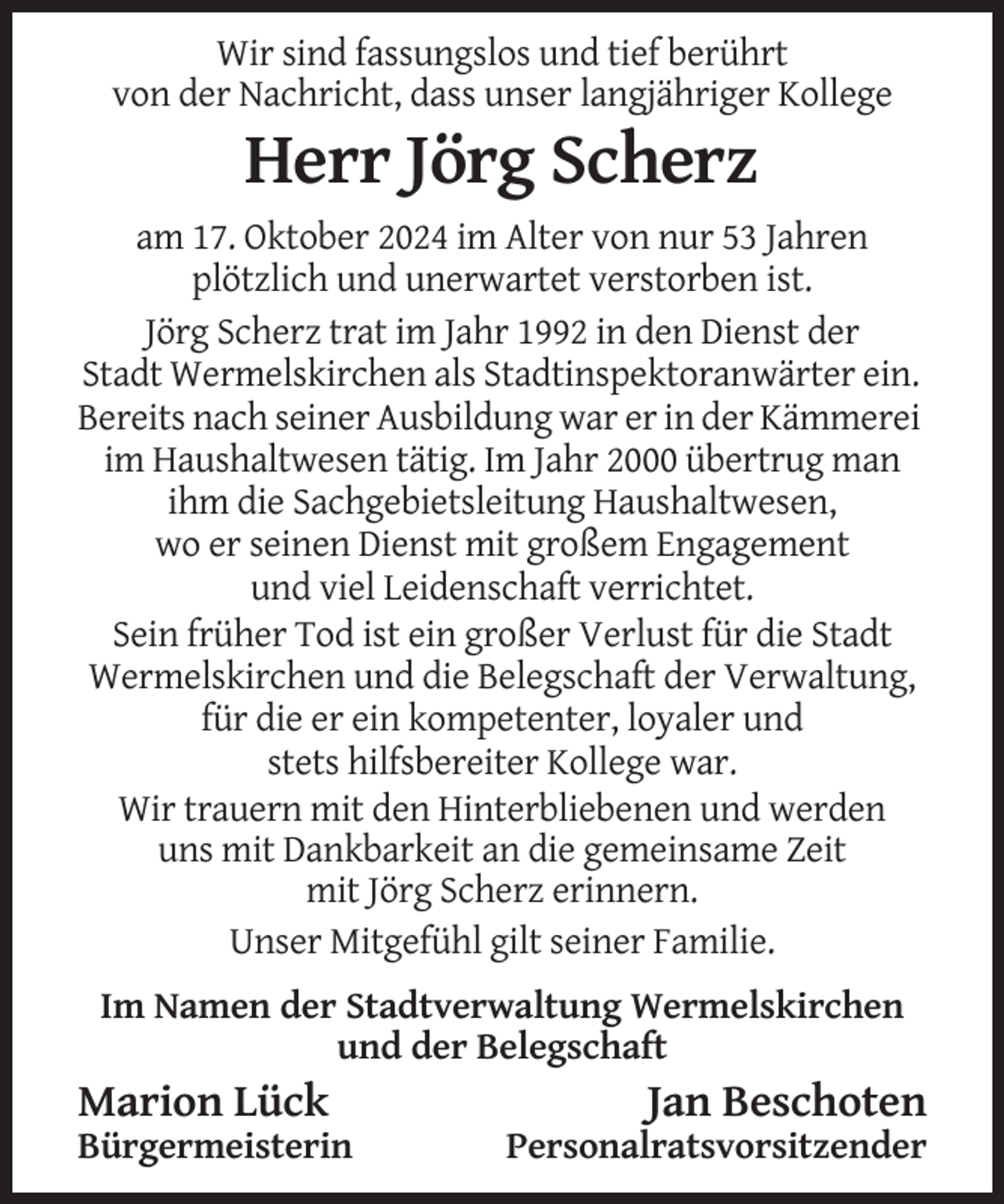 <p>Wir sind fassungslos und tief berührt<br />von der Nachricht, dass unser langjähriger Kollege</p><p>Herr Jörg Scherz<br />am 17. Oktober 2024 im Alter von nur 53 Jahren<br />plötzlich und unerwartet verstorben ist.<br />Jörg Scherz trat im Jahr 1992 in den Dienst der<br />Stadt Wermelskirchen als Stadtinspektoranwärter ein.<br />Bereits nach seiner Ausbildung war er in der Kämmerei<br />im Haushaltwesen tätig. Im Jahr 2000 übertrug man<br />ihm die Sachgebietsleitung Haushaltwesen,<br />wo er seinen Dienst mit großem Engagement<br />und viel Leidenschaft verrichtet.<br />Sein früher Tod ist ein großer Verlust für die Stadt<br />Wermelskirchen und die Belegschaft der Verwaltung,<br />für die er ein kompetenter, loyaler und<br />stets hilfsbereiter Kollege war.<br />Wir trauern mit den Hinterbliebenen und werden<br />uns mit Dankbarkeit an die gemeinsame Zeit<br />mit Jörg Scherz erinnern.<br />Unser Mitgefühl gilt seiner Familie.<br />Im Namen der Stadtverwaltung Wermelskirchen<br />und der Belegschaft</p><p>Marion Lück<br />Bürgermeisterin</p><p>Jan Beschoten<br />Personalratsvorsitzender</p>