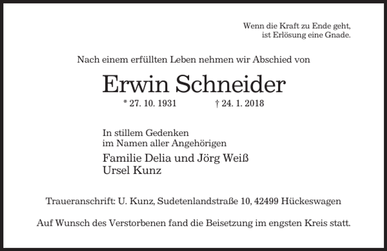 <p>Wenn die Kraft zu Ende geht,<br />ist Erlösung eine Gnade.</p><p>Nach einem erfüllten Leben nehmen wir Abschied von</p><p>Erwin Schneider<br />* 27. 10. 1931</p><p>† 24. 1. 2018</p><p>In stillem Gedenken<br />im Namen aller Angehörigen</p><p>Familie Delia und Jörg Weiß<br />Ursel Kunz<br />Traueranschrift: U. Kunz, Sudetenlandstraße 10, 42499 Hückeswagen<br />Auf Wunsch des Verstorbenen fand die Beisetzung im engsten Kreis statt.</p>