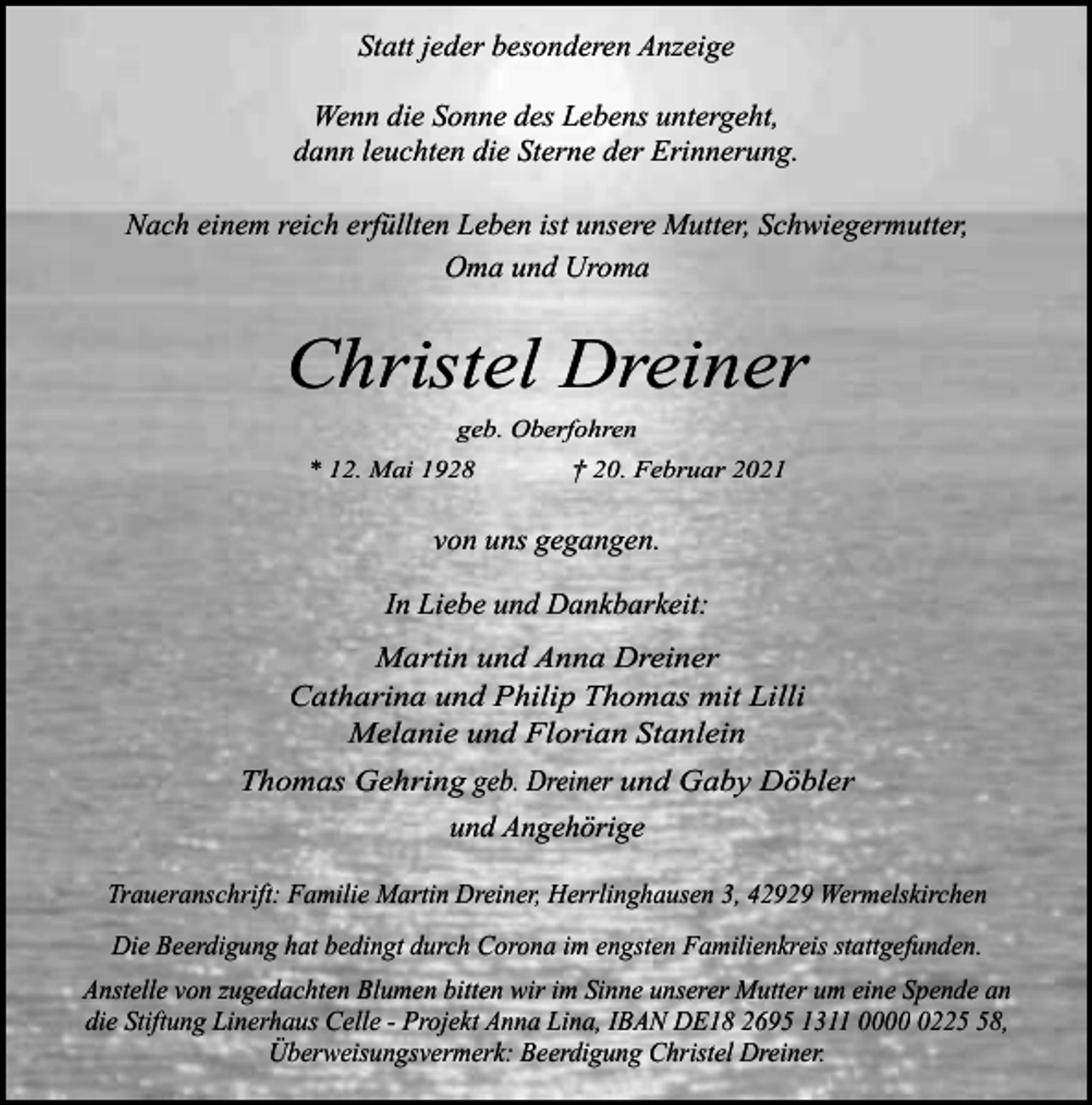 <p>Statt jeder besonderen Anzeige<br />Wenn die Sonne des Lebens untergeht,<br />dann leuchten die Sterne der Erinnerung.<br />Nach einem reich erfüllten Leben ist unsere Mutter, Schwiegermutter,<br />Oma und Uroma</p><p>Christel Dreiner<br />geb. Oberfohren<br />* 12. Mai 1928</p><p>† 20. Februar 2021</p><p>von uns gegangen.<br />In Liebe und Dankbarkeit:<br />Martin und Anna Dreiner<br />Catharina und Philip Thomas mit Lilli<br />Melanie und Florian Stanlein<br />Thomas Gehring geb. Dreiner und Gaby Döbler</p><p>und Angehörige<br />Traueranschrift: Familie Martin Dreiner, Herrlinghausen 3, 42929 Wermelskirchen<br />Die Beerdigung hat bedingt durch Corona im engsten Familienkreis stattgefunden.<br />Anstelle von zugedachten Blumen bitten wir im Sinne unserer Mutter um eine Spende an<br />die Stiftung Linerhaus Celle - Projekt Anna Lina, IBAN DE18 2695 1311 000228,<br />Überweisungsvermerk: Beerdigung Christel Dreiner.</p>