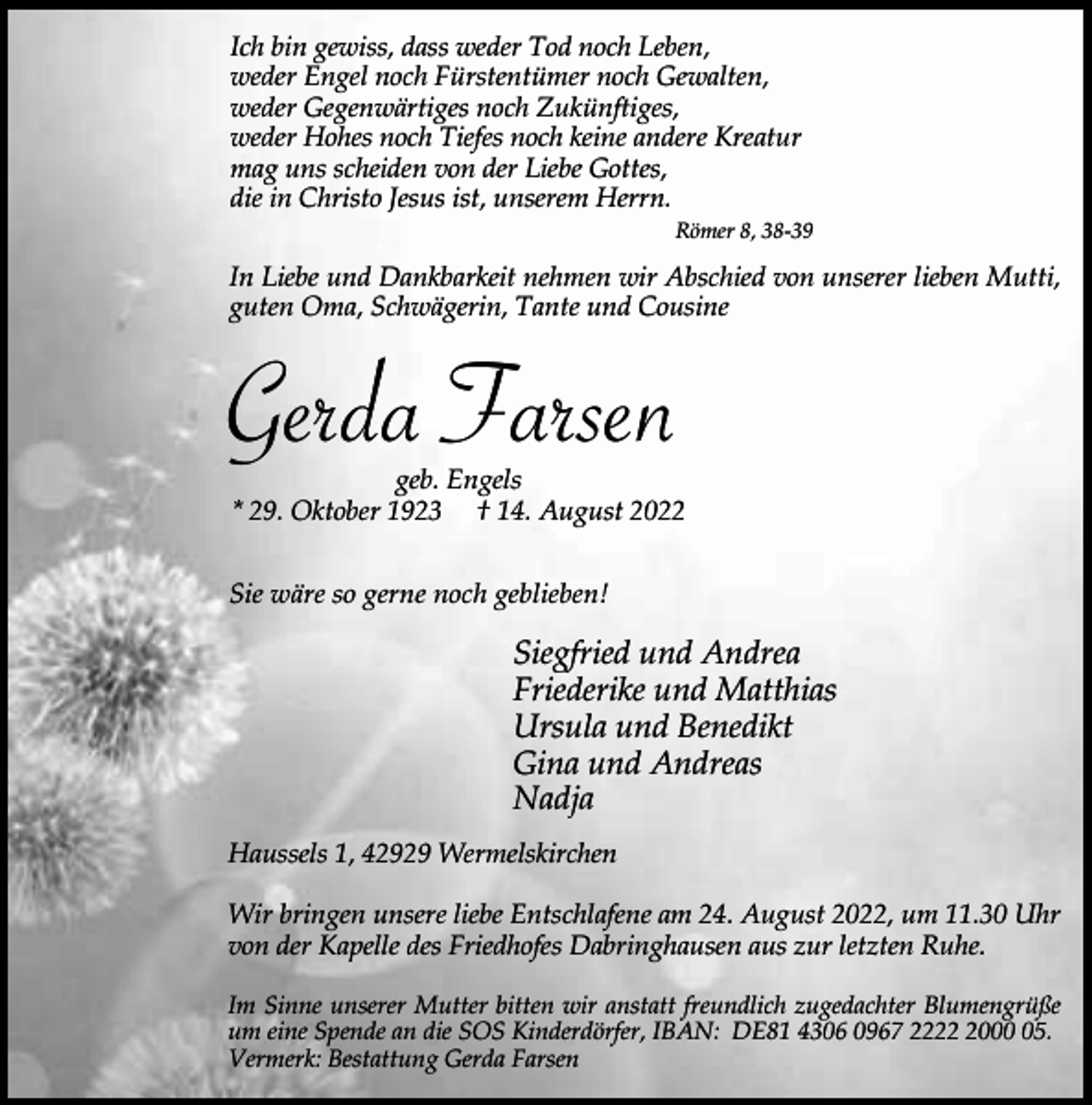 <p>Ich bin gewiss, dass weder Tod noch Leben,<br />weder Engel noch Fürstentümer noch Gewalten,<br />weder Gegenwärtiges noch Zukünftiges,<br />weder Hohes noch Tiefes noch keine andere Kreatur<br />mag uns scheiden von der Liebe Gottes,<br />die in Christo Jesus ist, unserem Herrn.</p><p>Römer 8, 38-39</p><p>In Liebe und Dankbarkeit nehmen wir Abschied von unserer lieben Mutti,<br />guten Oma, Schwägerin, Tante und Cousine</p><p>Gerda Farsen</p><p>geb. Engels<br />* 29. Oktober 1923 † 14. August 2022</p><p>Sie wäre so gerne noch geblieben!</p><p>Siegfried und Andrea<br />Friederike und Matthias<br />Ursula und Benedikt<br />Gina und Andreas<br />Nadja<br />Haussels 1, 42929 Wermelskirchen<br />Wir bringen unsere liebe Entschlafene am 24. August 2022, um 11.30 Uhr<br />von der Kapelle des Friedhofes Dabringhausen aus zur letzten Ruhe.<br />Im Sinne unserer Mutter bitten wir anstatt freundlich zugedachter Blumengrüße<br />um eine Spende an die SOS Kinderdörfer, IBAN: DE81 4306 0967 222005.<br />Vermerk: Bestattung Gerda Farsen</p>