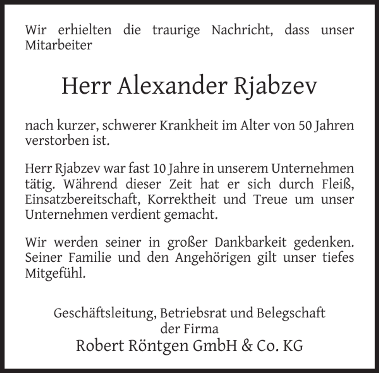 <p>Wir erhielten die traurige Nachricht, dass unser<br />Mitarbeiter</p><p>Herr Alexander Rjabzev<br />nach kurzer, schwerer Krankheit im Alter von 50 Jahren<br />verstorben ist.<br />Herr Rjabzev war fast 10 Jahre in unserem Unternehmen<br />tätig. Während dieser Zeit hat er sich durch Fleiß,<br />Einsatzbereitschaft, Korrektheit und Treue um unser<br />Unternehmen verdient gemacht.<br />Wir werden seiner in großer Dankbarkeit gedenken.<br />Seiner Familie und den Angehörigen gilt unser tiefes<br />Mitgefühl.<br />Geschäftsleitung, Betriebsrat und Belegschaft<br />der Firma</p><p>Robert Röntgen GmbH &amp; Co. KG</p>