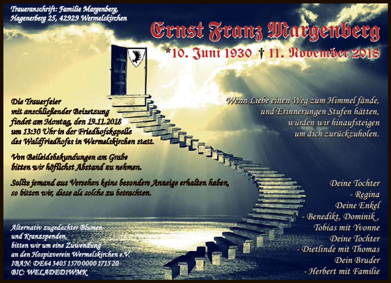 <p>Traueranschrift: Familie Margenberg,<br />Hagenerberg 25, 42929 Wermelskirchen</p><p>Ernst Franz Margenberg<br />*10. Juni 1930 † 11. November 2018</p><p>Die Trauerfeier<br />mit anschließender Beisetzung<br />findet am Montag, den 19.11.2018<br />um 13:30 Uhr in der Friedhofskapelle<br />des Waldfriedhofes in Wermelskirchen statt.</p><p>Wenn Liebe einen Weg zum Himmel fände,<br />und Erinnerungen Stufen hätten,<br />würden wir hinaufsteigen<br />um dich zurückzuholen.</p><p>Von Beileidsbekundungen am Grabe<br />bitten wir höflichst Abstand zu nehmen.<br />Sollte jemand aus Versehen keine besondere Anzeige erhalten haben,<br />so bitten wir, diese als solche zu betrachten.</p><p>Alternativ zugedachter Blumenund Kranzspenden,<br />bitten wir um eine Zuwendung<br />an den Hospizverein Wermelskirchen e.V.<br />IBAN: DE64 3405 157000 1715 20<br />BIC: WELADED1WMK</p><p>Deine Tochter<br />- Regina<br />Deine Enkel<br />- Benedikt, Dominik ,<br />Tobias mit Yvonne<br />Deine Tochter<br />- Dietlinde mit Thomas<br />Dein Bruder<br />- Herbert mit Familie</p>