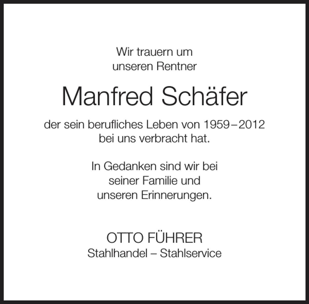 <p>Wir trauern um<br />unseren Rentner</p><p>Manfred Schäfer<br />der sein beruﬂiches Leben von 1959 – 2012<br />bei uns verbracht hat.<br />In Gedanken sind wir bei<br />seiner Familie und<br />unseren Erinnerungen.</p><p>OTTO FÜHRER</p><p>Stahlhandel – Stahlservice</p>