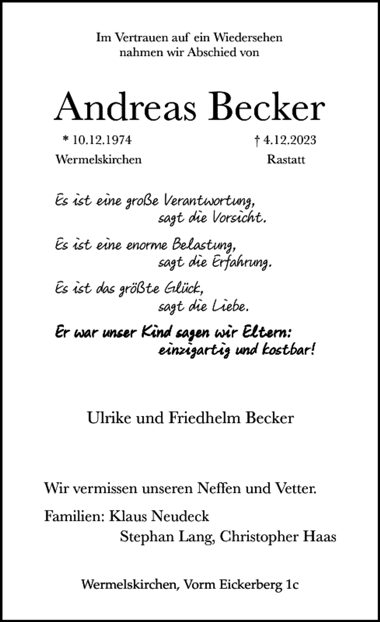 <p>Im Vertrauen auf ein Wiedersehen<br />nahmen wir Abschied von</p><p>Andreas Becker<br />* 10.12.1974</p><p>† 4.12.2023</p><p>Wermelskirchen</p><p>Rastatt</p><p>Es ist eine gro e Verantwortung,<br />sagt die Vorsicht.<br />Es ist eine enorme Belastung,<br />sagt die Erfahrung.<br />Es ist das gr te Glück,<br />sagt die Liebe.<br />Er war unser Kind sagen wir Eltern:<br />einzigartig und kostbar!<br />Ulrike und Friedhelm Becker</p><p>Wir vermissen unseren Neffen und Vetter.<br />Familien: Klaus Neudeck<br />Stephan Lang, Christopher Haas<br />Wermelskirchen, Vorm Eickerberg 1c</p>