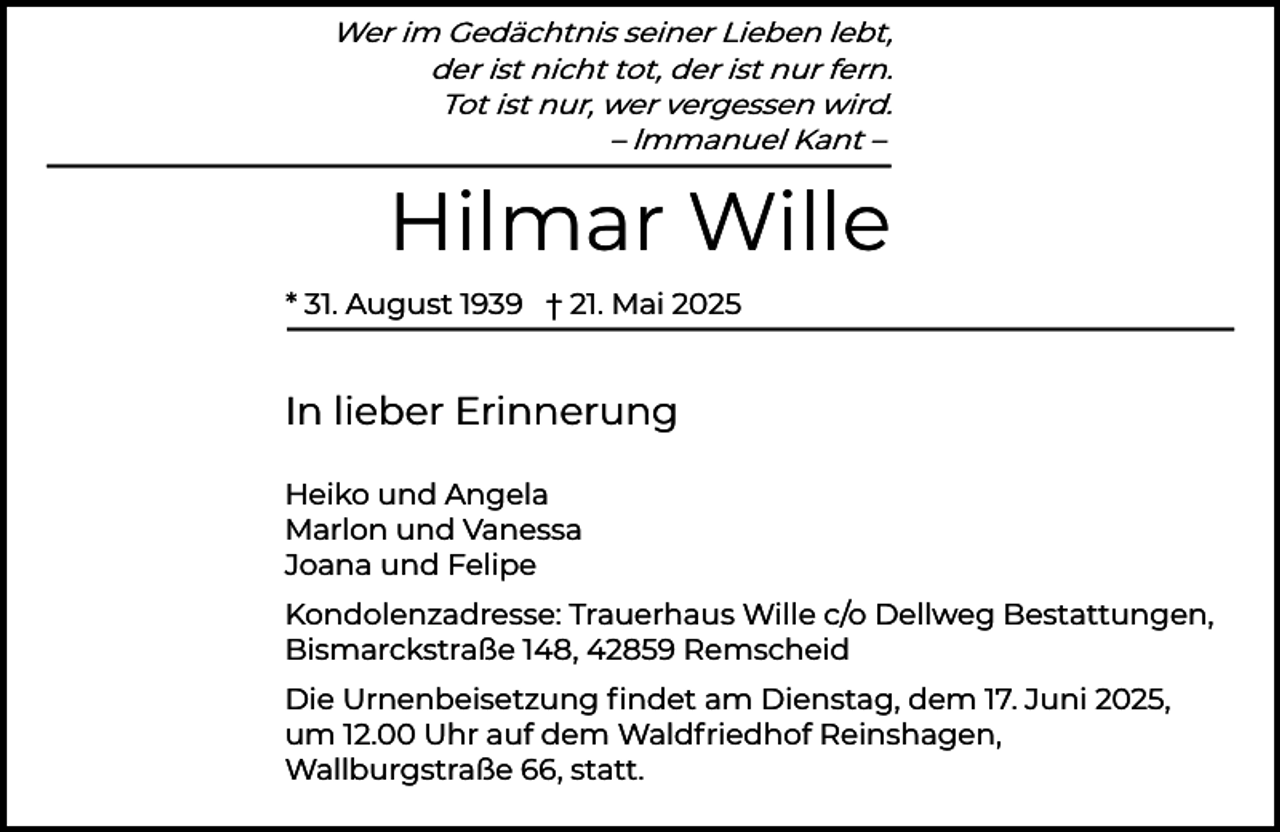 <p>Wer im Gedächtnis seiner Lieben lebt,<br />der ist nicht tot, der ist nur fern.<br />Tot ist nur, wer vergessen wird.<br />– lmmanuel Kant –</p><p>Hilmar Wille<br />* 31. August 1939 † 21. Mai 2025</p><p>In lieber Erinnerung<br />Heiko und Angela<br />Marlon und Vanessa<br />Joana und Felipe<br />Kondolenzadresse: Trauerhaus Wille c/o Dellweg Bestattungen,<br />Bismarckstraße 148, 42859 Remscheid<br />Die Urnenbeisetzung ﬁndet am Dienstag, dem 17. Juni 2025,<br />um 12.00 Uhr auf dem Waldfriedhof Reinshagen,<br />Wallburgstraße 66, statt.</p>