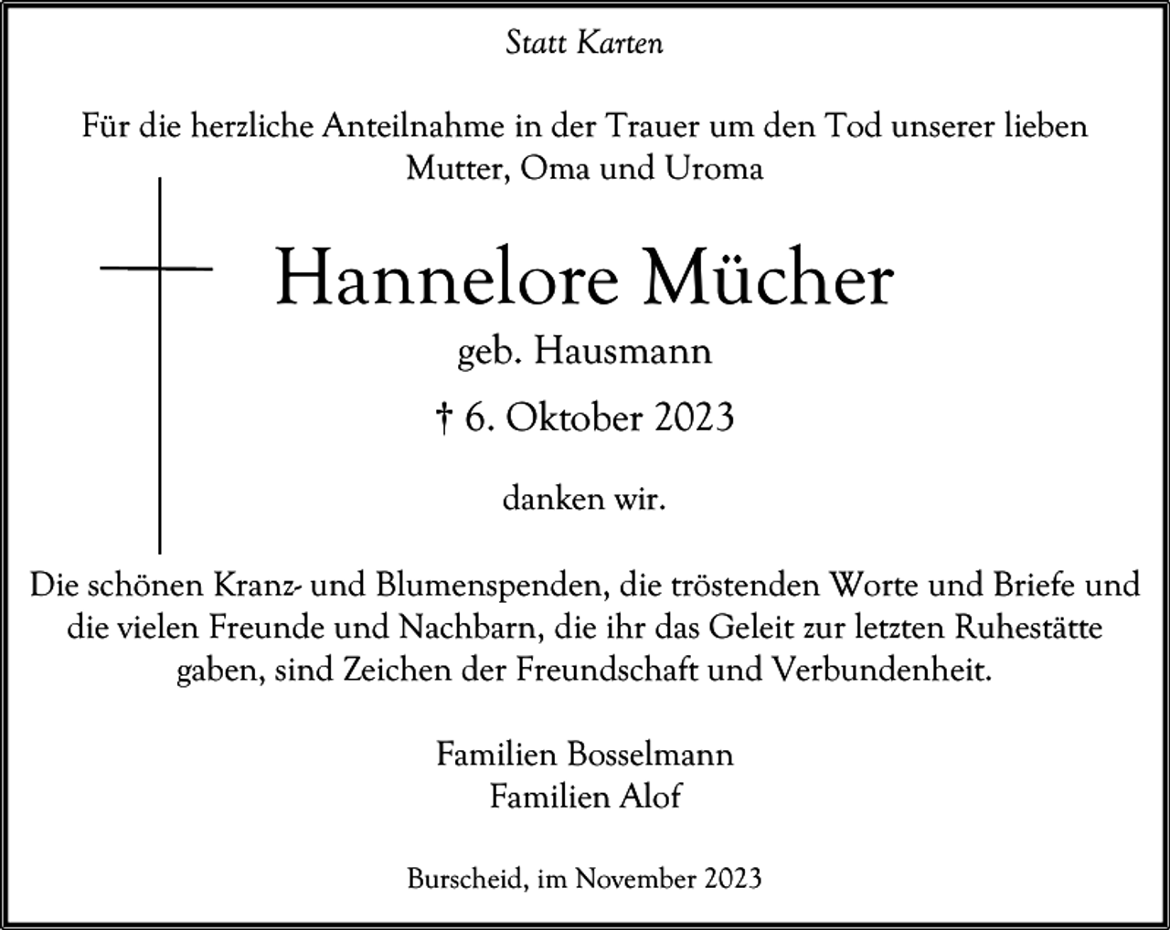 <p>Statt Karten<br />Für die herzliche Anteilnahme in der Trauer um den Tod unserer lieben<br />Mutter, Oma und Uroma</p><p>Hannelore Mücher<br />geb. Hausmann</p><p>† 6. Oktober 2023<br />danken wir.<br />Die schönen Kranz- und Blumenspenden, die tröstenden Worte und Briefe und<br />die vielen Freunde und Nachbarn, die ihr das Geleit zur letzten Ruhestätte<br />gaben, sind Zeichen der Freundschaft und Verbundenheit.<br />Familien Bosselmann<br />Familien Alof<br />Burscheid, im November 2023</p>