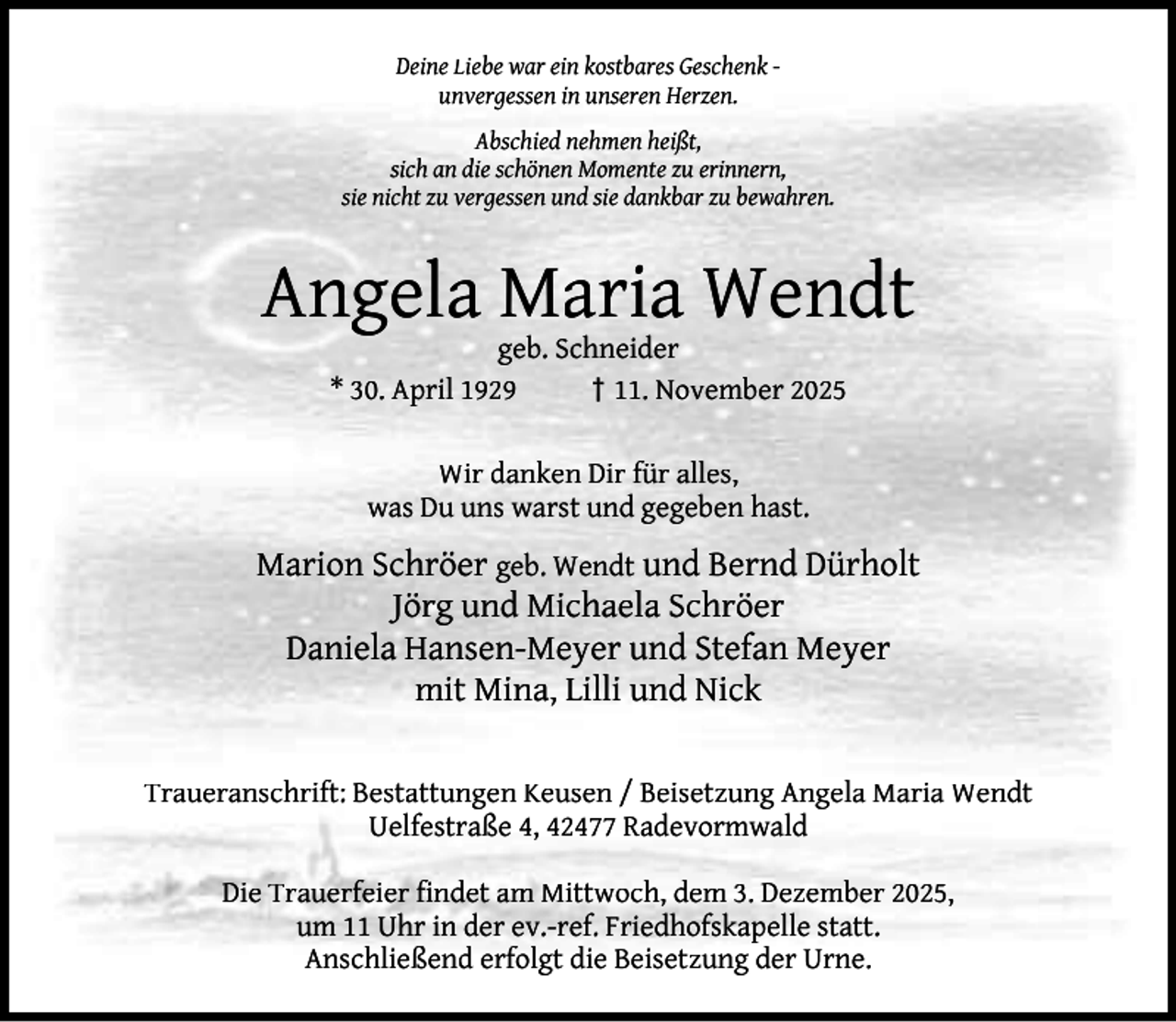 <p>Deine Liebe war ein kostbares Geschenk unvergessen in unseren Herzen.<br />Abschied nehmen heißt,<br />sich an die schönen Momente zu erinnern,<br />sie nicht zu vergessen und sie dankbar zu bewahren.</p><p>Angela Maria Wendt<br />geb. Schneider<br />* 30. April 1929<br />† 11. November 2025<br />Wir danken Dir für alles,<br />was Du uns warst und gegeben hast.</p><p>Marion Schröer geb. Wendt und Bernd Dürholt<br />Jörg und Michaela Schröer<br />Daniela Hansen-Meyer und Stefan Meyer<br />mit Mina, Lilli und Nick<br />Traueranschrift: Bestattungen Keusen / Beisetzung Angela Maria Wendt<br />Uelfestraße 4, 42477 Radevormwald<br />Die Trauerfeier ﬁndet am Mittwoch, dem 3. Dezember 2025,<br />um 11 Uhr in der ev.-ref. Friedhofskapelle statt.<br />Anschließend erfolgt die Beisetzung der Urne.</p>