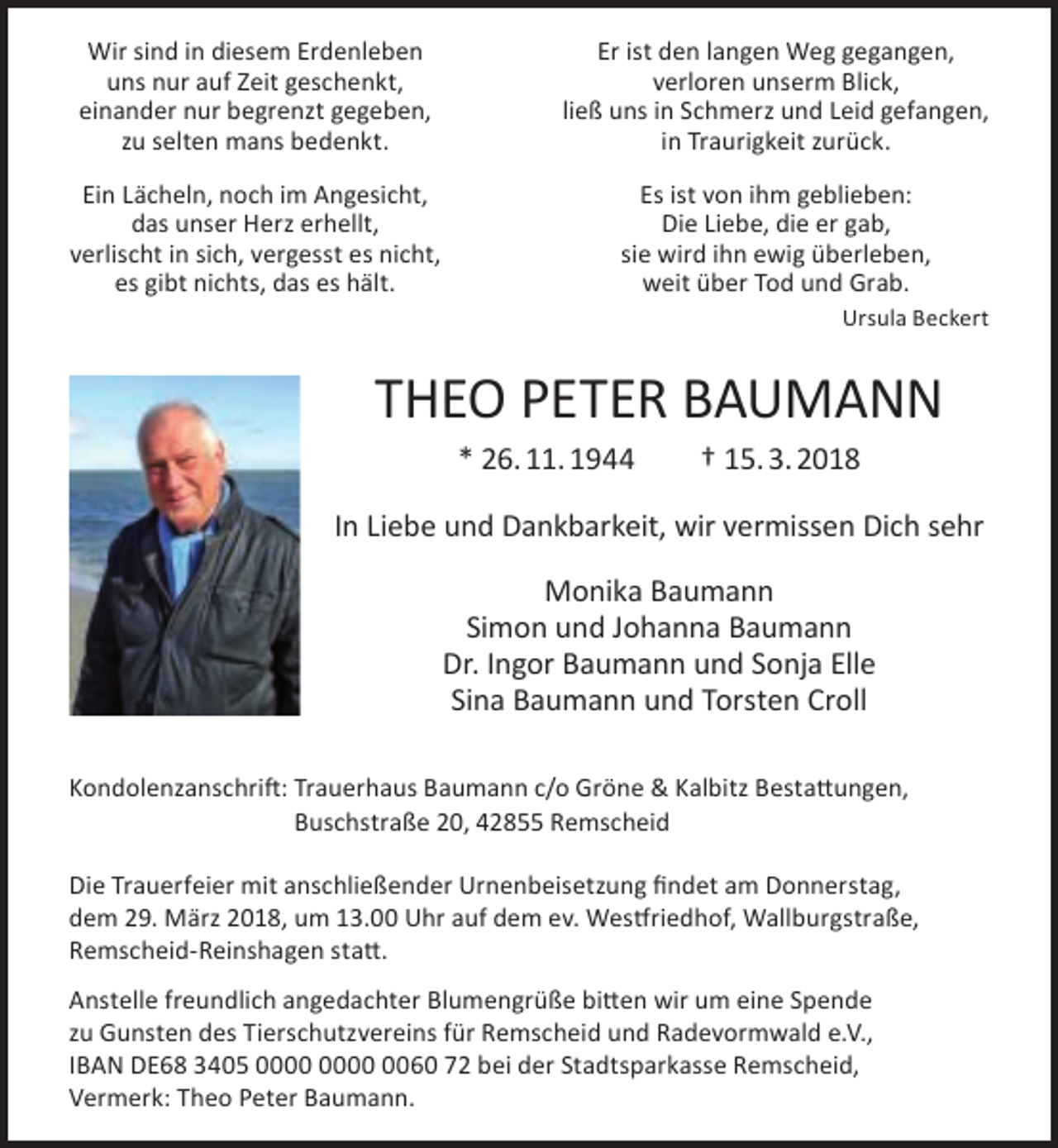 <p>Wir sind in diesem Erdenleben<br />uns nur auf Zeit geschenkt,<br />einander nur begrenzt gegeben,<br />zu selten mans bedenkt.</p><p>Er ist den langen Weg gegangen,<br />verloren unserm Blick,<br />ließ uns in Schmerz und Leid gefangen,<br />in Traurigkeit zurück.</p><p>Ein Lächeln, noch im Angesicht,<br />das unser Herz erhellt,<br />verlischt in sich, vergesst es nicht,<br />es gibt nichts, das es hält.</p><p>Es ist von ihm geblieben:<br />Die Liebe, die er gab,<br />sie wird ihn ewig überleben,<br />weit über Tod und Grab.<br />Ursula Beckert</p><p>THEO PETER BAUMANN<br />* 26. 11. 1944</p><p>† 15. 3. 2018</p><p>In Liebe und Dankbarkeit, wir vermissen Dich sehr<br />Monika Baumann<br />Simon und Johanna Baumann<br />Dr. Ingor Baumann und Sonja Elle<br />Sina Baumann und Torsten Croll<br />Kondolenzanschrift: Trauerhaus Baumann c/o Gröne &amp; Kalbitz Bestattungen,<br />Buschstraße 20, 42855 Remscheid<br />Die Trauerfeier mit anschließender Urnenbeisetzung findet am Donnerstag,<br />dem 29. März 2018, um 13.00 Uhr auf dem ev. Westfriedhof, Wallburgstraße,<br />Remscheid-Reinshagen statt.<br />Anstelle freundlich angedachter Blumengrüße bitten wir um eine Spende<br />zu Gunsten des Tierschutzvereins für Remscheid und Radevormwald e.V.,<br />IBAN DE68 3405 0060 72 bei der Stadtsparkasse Remscheid,<br />Vermerk: Theo Peter Baumann.</p>