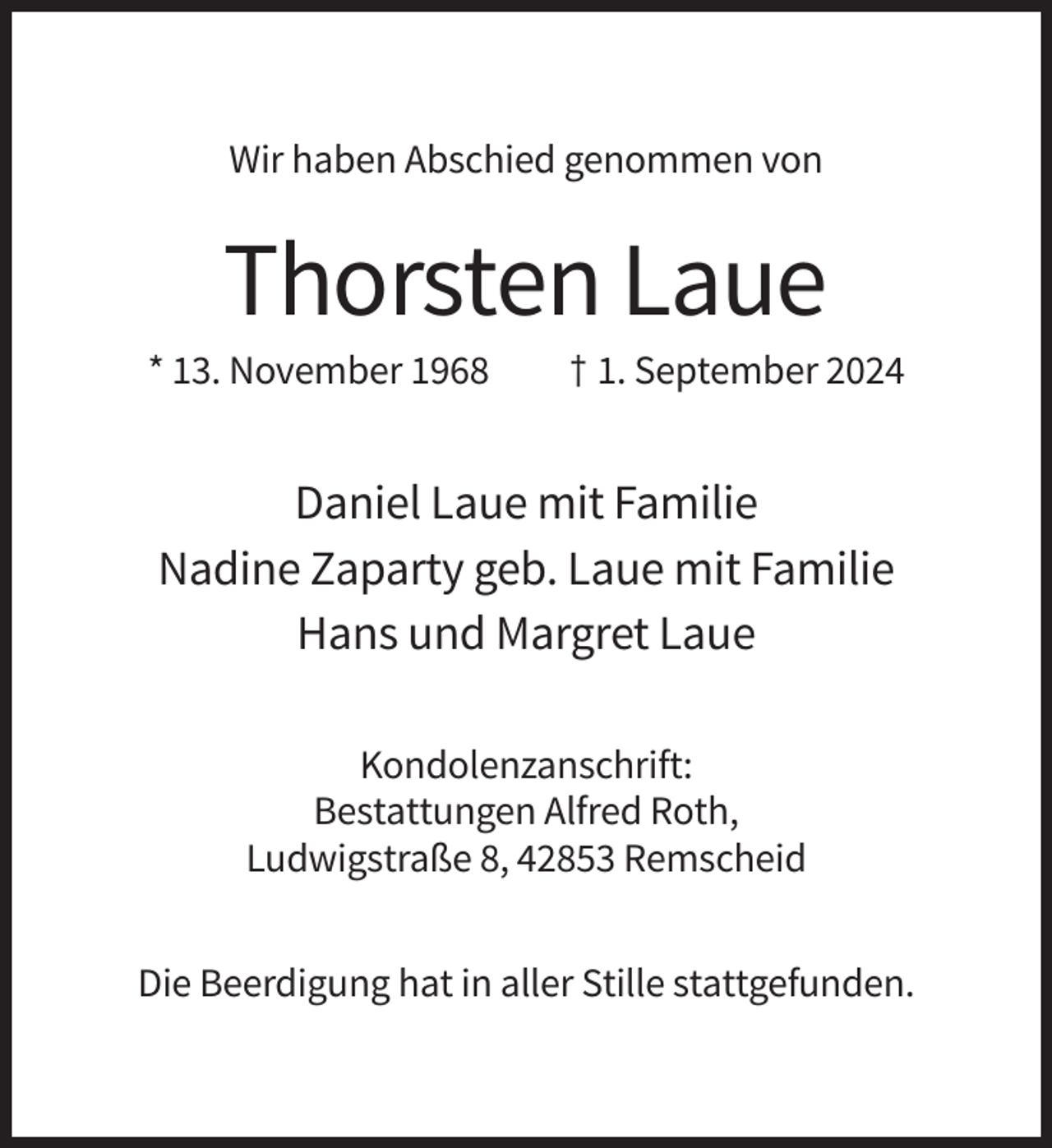<p>Wir haben Abschied genommen von</p><p>Thorsten Laue<br />* 13. November 1968</p><p>† 1. September 2024</p><p>Daniel Laue mit Familie<br />Nadine Zaparty geb. Laue mit Familie<br />Hans und Margret Laue<br />Kondolenzanschrift:<br />Bestattungen Alfred Roth,<br />Ludwigstraße 8, 42853 Remscheid<br />Die Beerdigung hat in aller Stille stattgefunden.</p>
