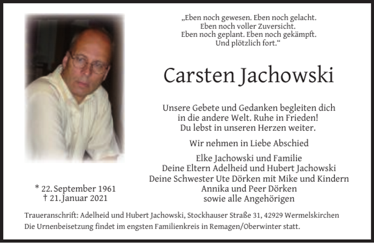 <p>„Eben noch gewesen. Eben noch gelacht.<br />Eben noch voller Zuversicht.<br />Eben noch geplant. Eben noch gekämpft.<br />Und plötzlich fort.“</p><p>Carsten Jachowski<br />Unsere Gebete und Gedanken begleiten dich<br />in die andere Welt. Ruhe in Frieden!<br />Du lebst in unseren Herzen weiter.<br />Wir nehmen in Liebe Abschied</p><p>* 22. September 1961<br />† 21. Januar 2021</p><p>Elke Jachowski und Familie<br />Deine Eltern Adelheid und Hubert Jachowski<br />Deine Schwester Ute Dörken mit Mike und Kindern<br />Annika und Peer Dörken<br />sowie alle Angehörigen</p><p>Traueranschrift: Adelheid und Hubert Jachowski, Stockhauser Straße 31, 42929 Wermelskirchen<br />Die Urnenbeisetzung ﬁndet im engsten Familienkreis in Remagen/Oberwinter statt.</p>