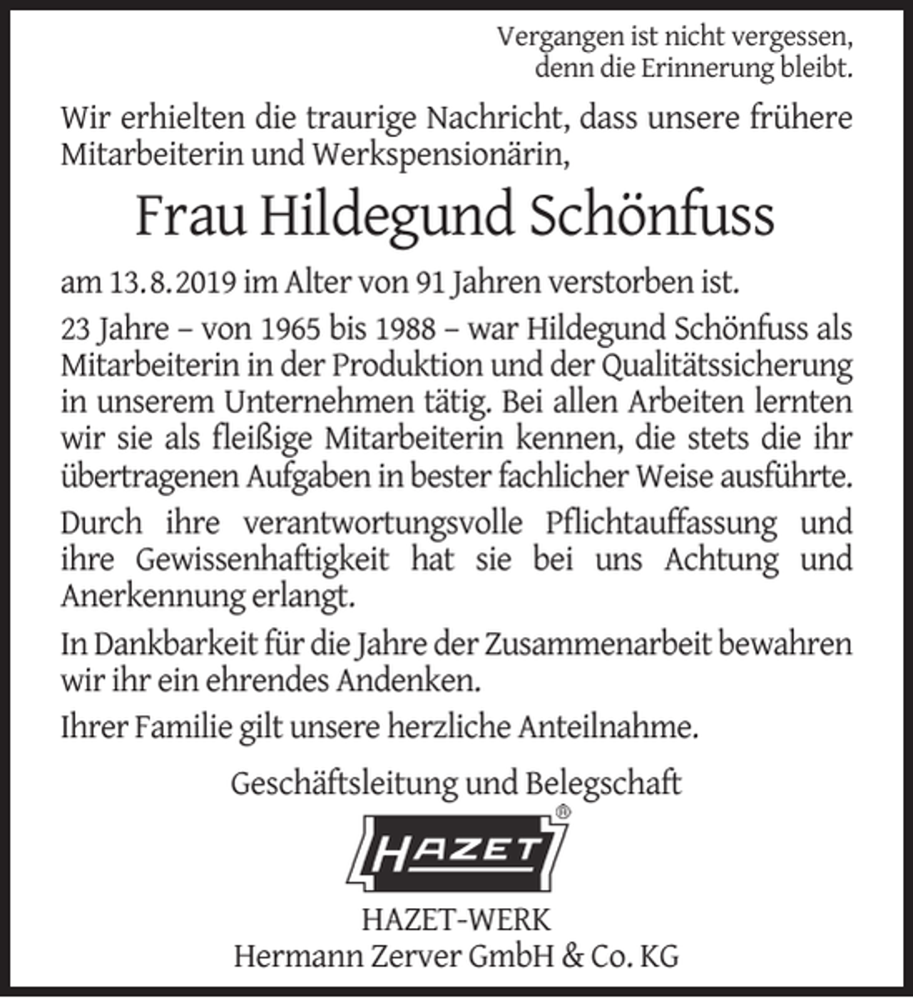<p>Vergangen ist nicht vergessen,<br />denn die Erinnerung bleibt.</p><p>Wir erhielten die traurige Nachricht, dass unsere frühere<br />Mitarbeiterin und Werkspensionärin,</p><p>Frau Hildegund Schönfuss</p><p>am 13.8.2019 im Alter von 91 Jahren verstorben ist.<br />23 Jahre – von 1965 bis 1988 – war Hildegund Schönfuss als<br />Mitarbeiterin in der Produktion und der Qualitätssicherung<br />in unserem Unternehmen tätig. Bei allen Arbeiten lernten<br />wir sie als ﬂeißige Mitarbeiterin kennen, die stets die ihr<br />übertragenen Aufgaben in bester fachlicher Weise ausführte.<br />Durch ihre verantwortungsvolle Pﬂichtauffassung und<br />ihre Gewissenhaftigkeit hat sie bei uns Achtung und<br />Anerkennung erlangt.<br />In Dankbarkeit für die Jahre der Zusammenarbeit bewahren<br />wir ihr ein ehrendes Andenken.<br />Ihrer Familie gilt unsere herzliche Anteilnahme.<br />Geschäftsleitung und Belegschaft</p><p>HAZET-WERK<br />Hermann Zerver GmbH &amp; Co. KG</p>
