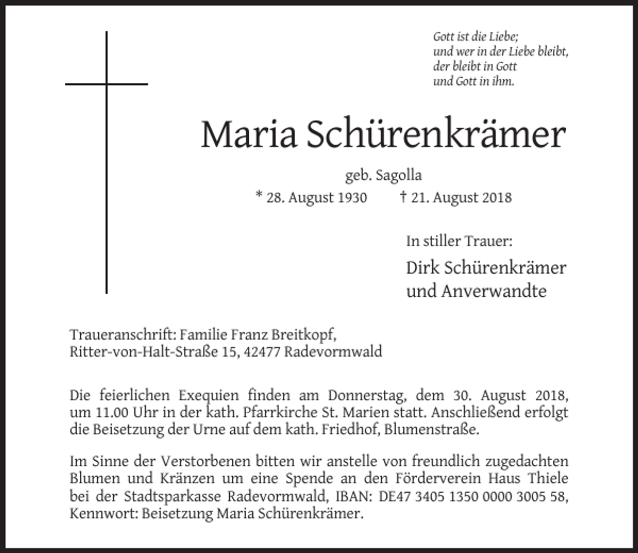 <p>Gott ist die Liebe;<br />und wer in der Liebe bleibt,<br />der bleibt in Gott<br />und Gott in ihm.</p><p>Maria Schürenkrämer<br />geb. Sagolla<br />* 28. August 1930<br />† 21. August 2018<br />In stiller Trauer:</p><p>Dirk Schürenkrämer<br />und Anverwandte<br />Traueranschrift: Familie Franz Breitkopf,<br />Ritter-von-Halt-Straße 15, 42477 Radevormwald<br />Die feierlichen Exequien finden am Donnerstag, dem 30. August 2018,<br />um 11.00 Uhr in der kath. Pfarrkirche St. Marien statt. Anschließend erfolgt<br />die Beisetzung der Urne auf dem kath. Friedhof, Blumenstraße.<br />Im Sinne der Verstorbenen bitten wir anstelle von freundlich zugedachten<br />Blumen und Kränzen um eine Spende an den Förderverein Haus Thiele<br />bei der Stadtsparkasse Radevormwald, IBAN: DE47 3405 135000 3008,<br />Kennwort: Beisetzung Maria Schürenkrämer.</p>