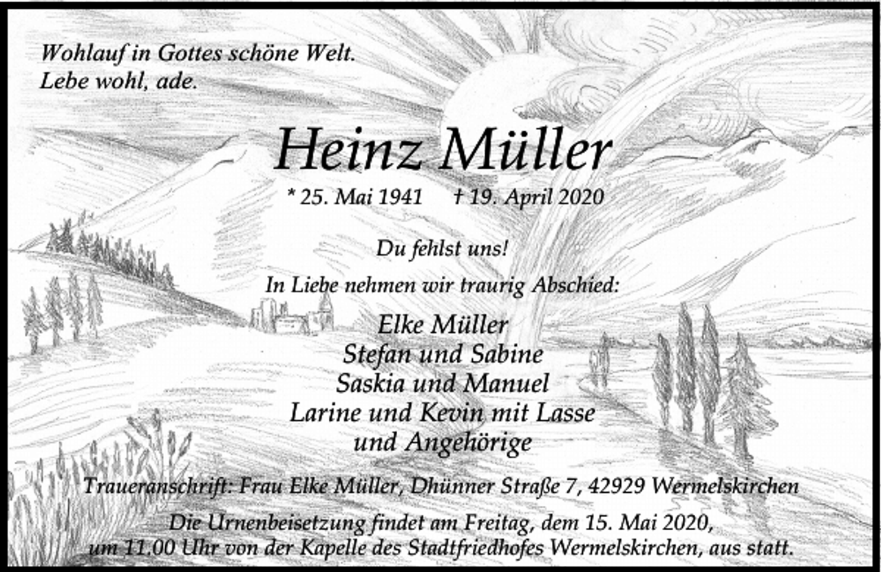 <p>Wohlauf in Gottes schöne Welt.<br />Lebe wohl, ade.</p><p>Heinz Müller<br />* 25. Mai 1941</p><p>† 19. April 2020</p><p>Du fehlst uns!<br />In Liebe nehmen wir traurig Abschied:</p><p>Elke Müller<br />Stefan und Sabine<br />Saskia und Manuel<br />Larine und Kevin mit Lasse<br />und Angehörige<br />Traueranschrift: Frau Elke Müller, Dhünner Straße 7, 42929 Wermelskirchen<br />Die Urnenbeisetzung findet am Freitag, dem 15. Mai 2020,<br />um 11.00 Uhr von der Kapelle des Stadtfriedhofes Wermelskirchen, aus statt.</p>