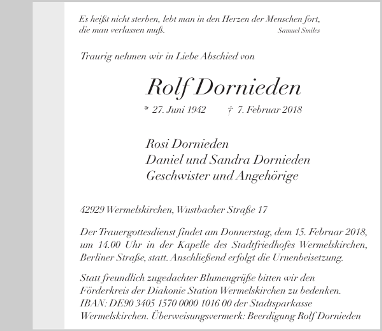 <p>Es heißt nicht sterben, lebt man in den Herzen der Menschen fort,<br />die man verlassen muß.<br />Samuel Smiles</p><p>Traurig nehmen wir in Liebe Abschied von</p><p>Rolf Dornieden<br />* 27. Juni 1942</p><p>† 7. Februar 2018</p><p>Rosi Dornieden<br />Daniel und Sandra Dornieden<br />Geschwister und Angehörige<br />42929 Wermelskirchen,Wustbacher Straße 17<br />Der Trauergottesdienst findet am Donnerstag, dem 15. Februar 2018,<br />um 14.00 Uhr in der Kapelle des Stadtfriedhofes Wermelskirchen,<br />Berliner Straße, statt. Anschließend erfolgt die Urnenbeisetzung.<br />Statt freundlich zugedachter Blumengrüße bitten wir den<br />Förderkreis der Diakonie Station Wermelskirchen zu bedenken.<br />IBAN: DE90 3405 157000 1016 00 der Stadtsparkasse<br />Wermelskirchen. Überweisungsvermerk: Beerdigung Rolf Dornieden</p>