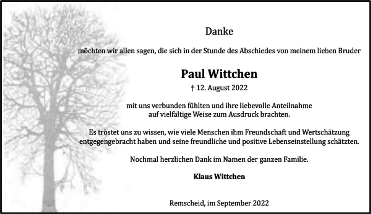 <p>Danke<br />möchten wir allen sagen, die sich in der Stunde des Abschiedes von meinem lieben Bruder</p><p>Paul Wittchen<br />† 12. August 2022<br />mit uns verbunden fühlten und ihre liebevolle Anteilnahme<br />auf vielfältige Weise zum Ausdruck brachten.<br />Es tröstet uns zu wissen, wie viele Menschen ihm Freundschaft und Wertschätzung<br />entgegengebracht haben und seine freundliche und positive Lebenseinstellung schätzten.<br />Nochmal herzlichen Dank im Namen der ganzen Familie.<br />Klaus Wittchen<br />Remscheid, im September 2022</p>