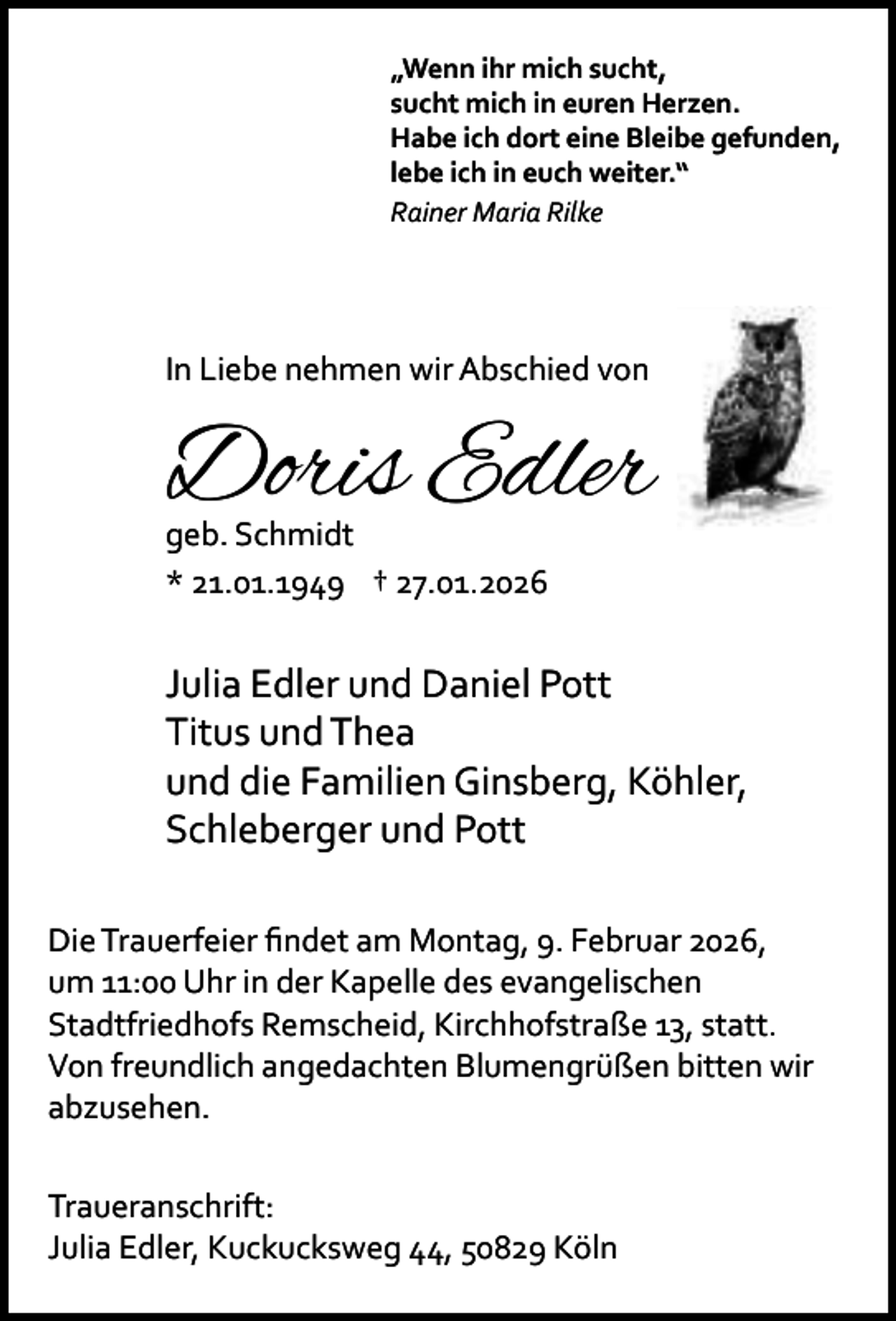<p>„Wenn ihr mich sucht,<br />sucht mich in euren Herzen.<br />Habe ich dort eine Bleibe gefunden,<br />lebe ich in euch weiter.“<br />Rainer Maria Rilke</p><p>In Liebe nehmen wir Abschied von</p><p>Doris Edler<br />geb. Schmidt<br />* 21.01.1949 † 27.01.2026</p><p>Julia Edler und Daniel Pott<br />Titus und Thea<br />und die Familien Ginsberg, Köhler,<br />Schleberger und Pott<br />Die Trauerfeier ﬁndet am Montag, 9. Februar 2026,<br />um 11:00 Uhr in der Kapelle des evangelischen<br />Stadtfriedhofs Remscheid, Kirchhofstraße 13, statt.<br />Von freundlich angedachten Blumengrüßen bitten wir<br />abzusehen.<br />Traueranschrift:<br />Julia Edler, Kuckucksweg 44, 50829 Köln</p>