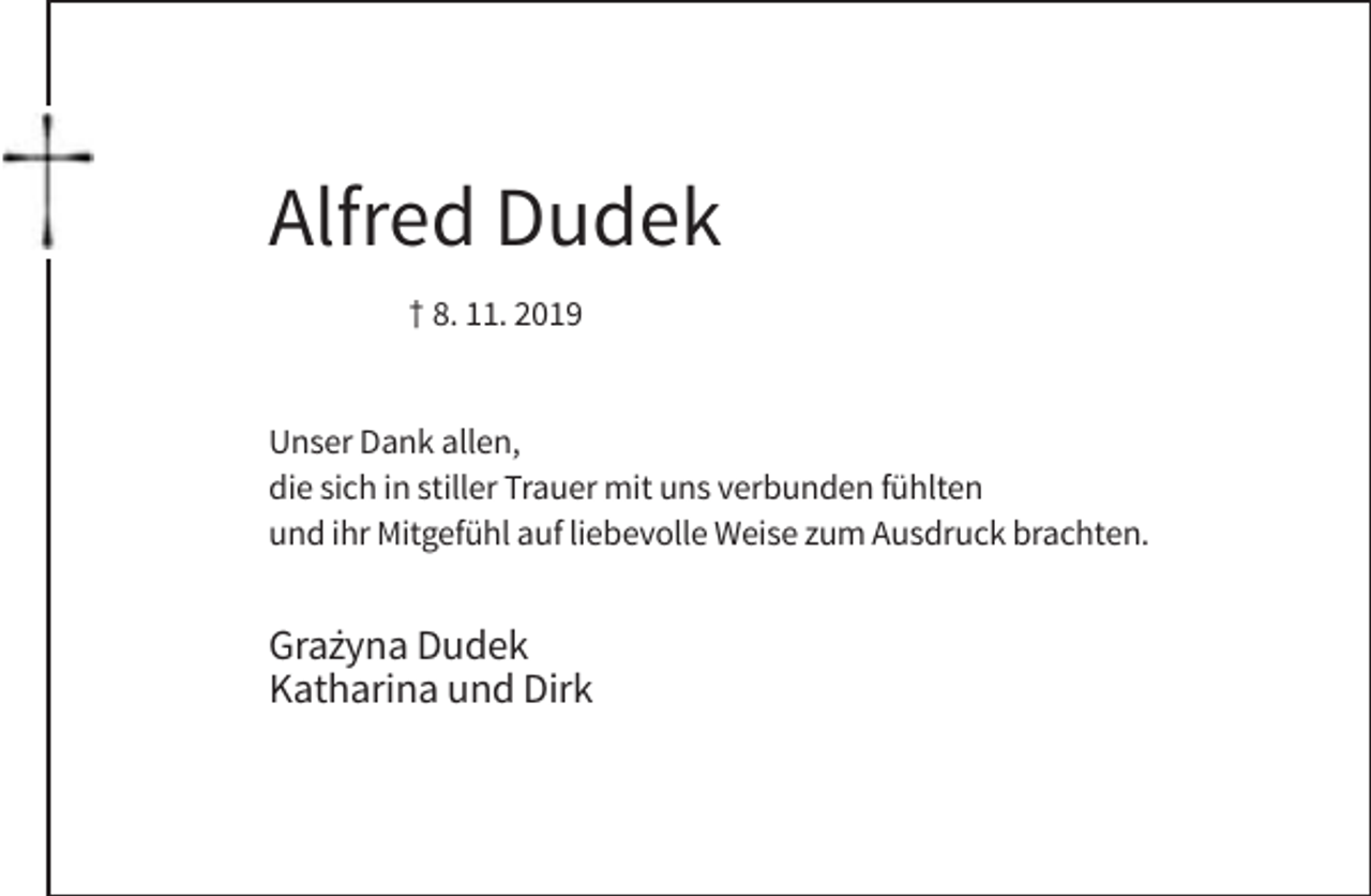 <p>Alfred Dudek<br />† 8. 11. 2019</p><p>Unser Dank allen,<br />die sich in stiller Trauer mit uns verbunden fühlten<br />und ihr Mitgefühl auf liebevolle Weise zum Ausdruck brachten.</p><p>Gra˙<br />zyna Dudek<br />Katharina und Dirk</p>