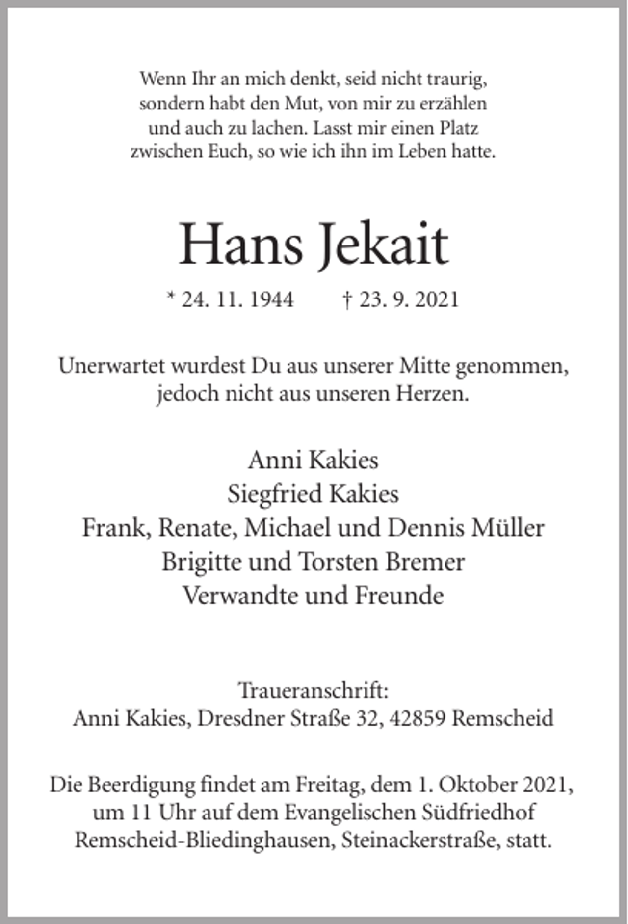 <p>Wenn Ihr an mich denkt, seid nicht traurig,<br />sondern habt den Mut, von mir zu erzählen<br />und auch zu lachen. Lasst mir einen Platz<br />zwischen Euch, so wie ich ihn im Leben hatte.</p><p>Hans Jekait<br />* 24. 11. 1944</p><p>† 23. 9. 2021</p><p>Unerwartet wurdest Du aus unserer Mitte genommen,<br />jedoch nicht aus unseren Herzen.</p><p>Anni Kakies<br />Siegfried Kakies<br />Frank, Renate, Michael und Dennis Müller<br />Brigitte und Torsten Bremer<br />Verwandte und Freunde</p><p>Traueranschrift:<br />Anni Kakies, Dresdner Straße 32, 42859 Remscheid<br />Die Beerdigung findet am Freitag, dem 1. Oktober 2021,<br />um 11 Uhr auf dem Evangelischen Südfriedhof<br />Remscheid-Bliedinghausen, Steinackerstraße, statt.</p>