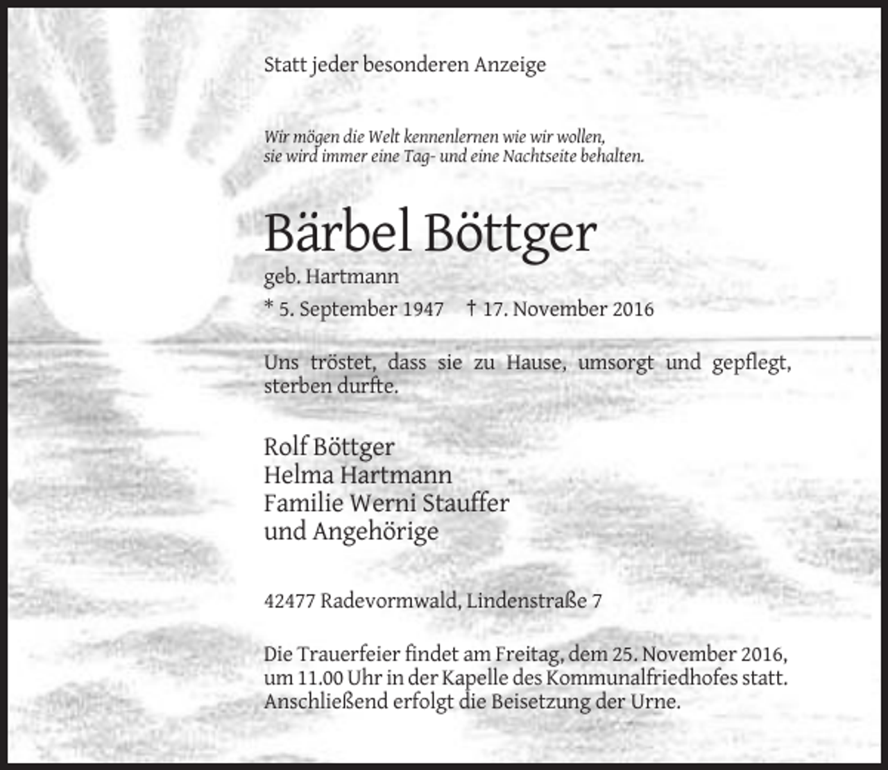 <p>Statt jeder besonderen Anzeige</p><p>Wir mögen die Welt kennenlernen wie wir wollen,<br />sie wird immer eine Tag- und eine Nachtseite behalten.</p><p>Bärbel Böttger<br />geb. Hartmann<br />* 5. September 1947 † 17. November 2016<br />Uns tröstet, dass sie zu Hause, umsorgt und gepflegt,<br />sterben durfte.</p><p>Rolf Böttger<br />Helma Hartmann<br />Familie Werni Stauffer<br />und Angehörige<br />42477 Radevormwald, Lindenstraße 7<br />Die Trauerfeier findet am Freitag, dem 25. November 2016,<br />um 11.00 Uhr in der Kapelle des Kommunalfriedhofes statt.<br />Anschließend erfolgt die Beisetzung der Urne.</p>