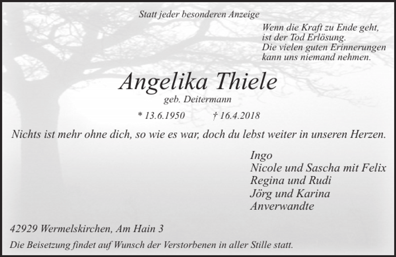 <p>Statt jeder besonderen Anzeige</p><p>Wenn die Kraft zu Ende geht,<br />ist der Tod Erlösung.<br />Die vielen guten Erinnerungen<br />kann uns niemand nehmen.</p><p>Angelika Thiele<br />geb. Deitermann</p><p>* 13.6.1950</p><p>† 16.4.2018</p><p>Nichts ist mehr ohne dich, so wie es war, doch du lebst weiter in unseren Herzen.</p><p>Ingo<br />Nicole und Sascha mit Felix<br />Regina und Rudi<br />Jörg und Karina<br />Anverwandte<br />42929 Wermelskirchen, Am Hain 3<br />Die Beisetzung findet auf Wunsch der Verstorbenen in aller Stille statt.</p>