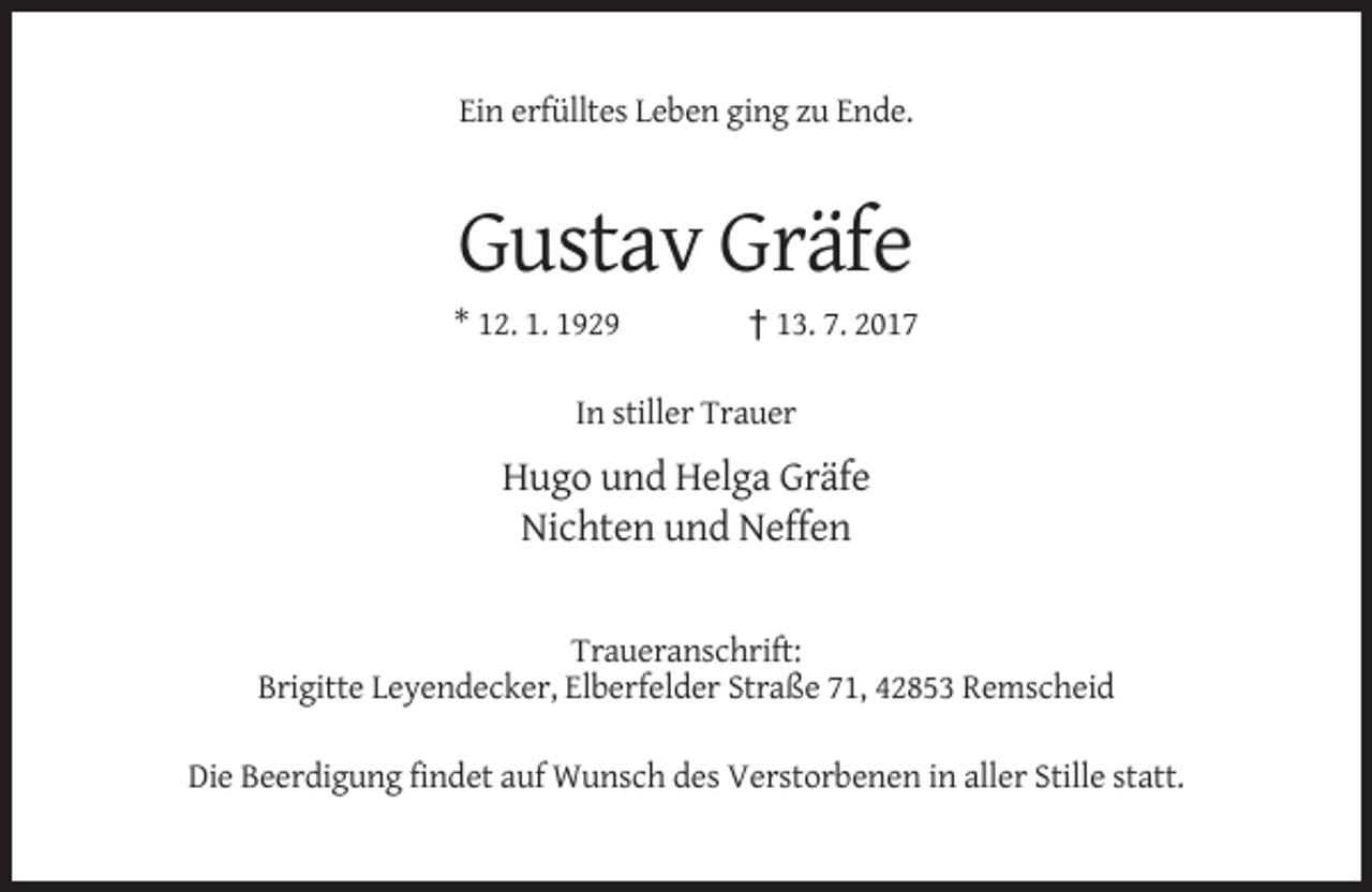 <p>Ein erfülltes Leben ging zu Ende.</p><p>Gustav Gräfe<br />* 12. 1. 1929</p><p>† 13. 7. 2017</p><p>In stiller Trauer</p><p>Hugo und Helga Gräfe<br />Nichten und Neffen</p><p>Traueranschrift:<br />Brigitte Leyendecker, Elberfelder Straße 71, 42853 Remscheid<br />Die Beerdigung findet auf Wunsch des Verstorbenen in aller Stille statt.</p>