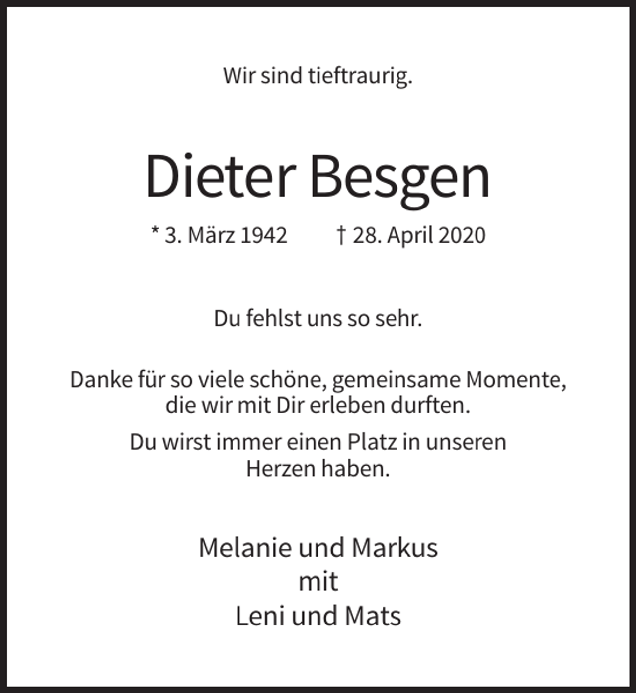 <p>Wir sind tieftraurig.</p><p>Dieter Besgen<br />* 3. März 1942</p><p>† 28. April 2020</p><p>Du fehlst uns so sehr.<br />Danke für so viele schöne, gemeinsame Momente,<br />die wir mit Dir erleben durften.<br />Du wirst immer einen Platz in unseren<br />Herzen haben.</p><p>Melanie und Markus<br />mit<br />Leni und Mats</p>