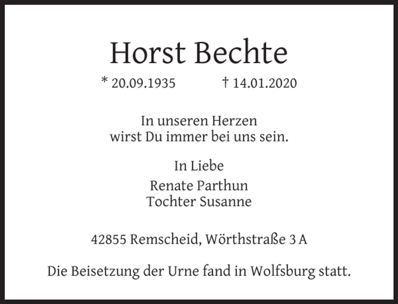 <p>Horst Bechte</p><p>* 20.09.1935</p><p>† 14.01.2020</p><p>In unseren Herzen<br />wirst Du immer bei uns sein.<br />In Liebe<br />Renate Parthun<br />Tochter Susanne<br />42855 Remscheid, Wörthstraße 3 A<br />Die Beisetzung der Urne fand in Wolfsburg statt.</p>
