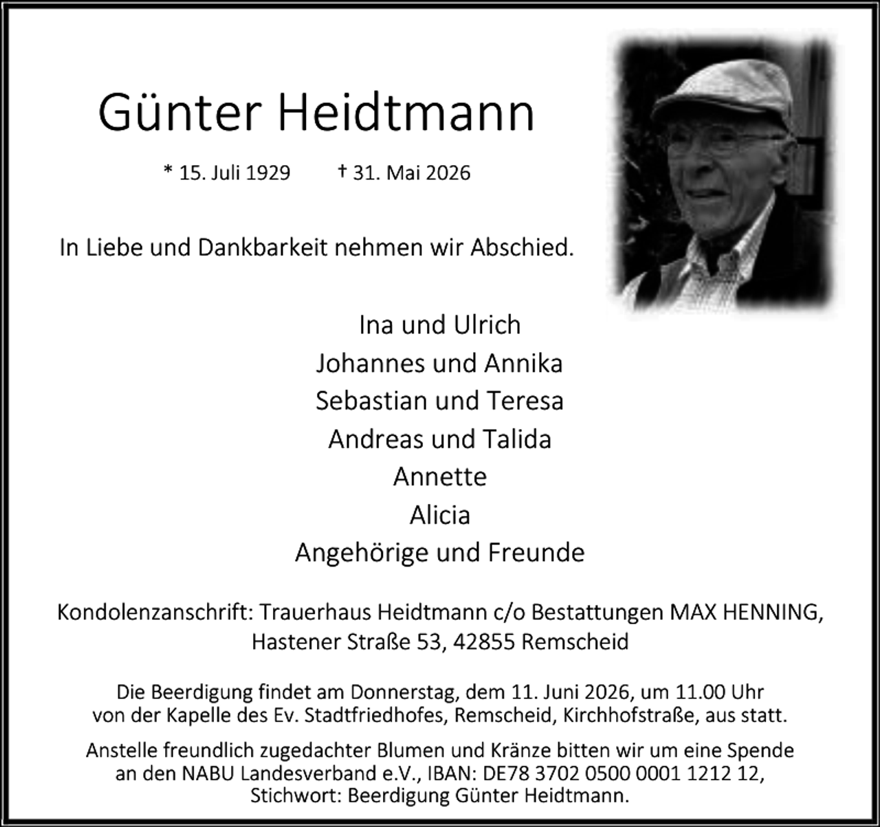 <p>Günter Heidtmann<br />* 15. Juli 1929</p><p>† 31. Mai 2026</p><p>In Liebe und Dankbarkeit nehmen wir Abschied.</p><p>Ina und Ulrich<br />Johannes und Annika<br />Sebastian und Teresa<br />Andreas und Talida<br />Annette<br />Alicia<br />Angehörige und Freunde<br />Kondolenzanschrift: Trauerhaus Heidtmann c/o Bestattungen MAX HENNING,<br />Hastener Straße 53, 42855 Remscheid<br />Die Beerdigung findet am Donnerstag, dem 11. Juni 2026, um 11.00 Uhr<br />von der Kapelle des Ev. Stadtfriedhofes, Remscheid, Kirchhofstraße, aus statt.<br />Anstelle freundlich zugedachter Blumen und Kränze bitten wir um eine Spende<br />an den NABU Landesverband e.V., IBAN: DE78 3702 0502,<br />Stichwort: Beerdigung Günter Heidtmann.</p>