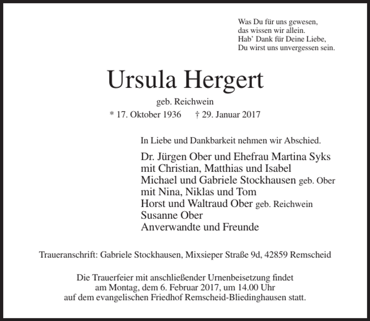 <p>Was Du für uns gewesen,<br />das wissen wir allein.<br />Hab’ Dank für Deine Liebe,<br />Du wirst uns unvergessen sein.</p><p>Ursula Hergert<br />geb. Reichwein<br />* 17. Oktober 1936 † 29. Januar 2017<br />In Liebe und Dankbarkeit nehmen wir Abschied.</p><p>Dr. Jürgen Ober und Ehefrau Martina Syks<br />mit Christian, Matthias und Isabel<br />Michael und Gabriele Stockhausen geb. Ober<br />mit Nina, Niklas und Tom<br />Horst und Waltraud Ober geb. Reichwein<br />Susanne Ober<br />Anverwandte und Freunde<br />Traueranschrift: Gabriele Stockhausen, Mixsieper Straße 9d, 42859 Remscheid<br />Die Trauerfeier mit anschließender Urnenbeisetzung findet<br />am Montag, dem 6. Februar 2017, um 14.00 Uhr<br />auf dem evangelischen Friedhof Remscheid-Bliedinghausen statt.</p>