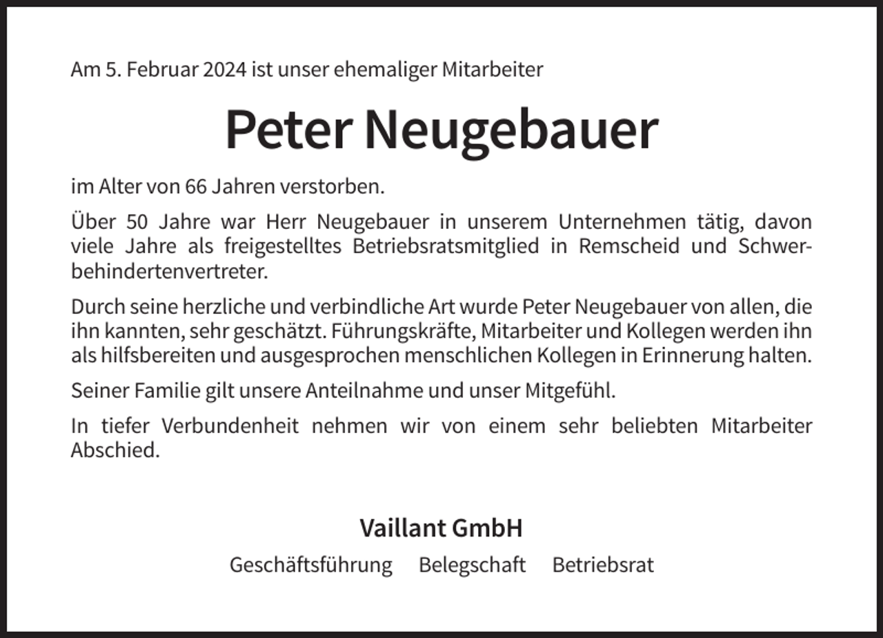 <p>Am 5. Februar 2024 ist unser ehemaliger Mitarbeiter</p><p>Peter Neugebauer<br />im Alter von 66 Jahren verstorben.<br />Über 50 Jahre war Herr Neugebauer in unserem Unternehmen tätig, davon<br />viele Jahre als freigestelltes Betriebsratsmitglied in Remscheid und Schwerbehindertenvertreter.<br />Durch seine herzliche und verbindliche Art wurde Peter Neugebauer von allen, die<br />ihn kannten, sehr geschätzt. Führungskräfte, Mitarbeiter und Kollegen werden ihn<br />als hilfsbereiten und ausgesprochen menschlichen Kollegen in Erinnerung halten.<br />Seiner Familie gilt unsere Anteilnahme und unser Mitgefühl.<br />In tiefer Verbundenheit nehmen wir von einem sehr beliebten Mitarbeiter<br />Abschied.</p><p>Vaillant GmbH<br />Geschäftsführung</p><p>Belegschaft</p><p>Betriebsrat</p>
