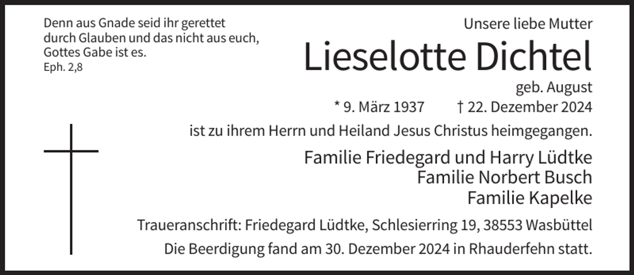 <p>Denn aus Gnade seid ihr gerettet<br />durch Glauben und das nicht aus euch,<br />Gottes Gabe ist es.<br />Eph. 2,8</p><p>Unsere liebe Mutter</p><p>Lieselotte Dichtel</p><p>geb. August<br />* 9. März 1937<br />† 22. Dezember 2024<br />ist zu ihrem Herrn und Heiland Jesus Christus heimgegangen.</p><p>Familie Friedegard und Harry Lüdtke<br />Familie Norbert Busch<br />Familie Kapelke<br />Traueranschrift: Friedegard Lüdtke, Schlesierring 19, 38553 Wasbüttel<br />Die Beerdigung fand am 30. Dezember 2024 in Rhauderfehn statt.</p>