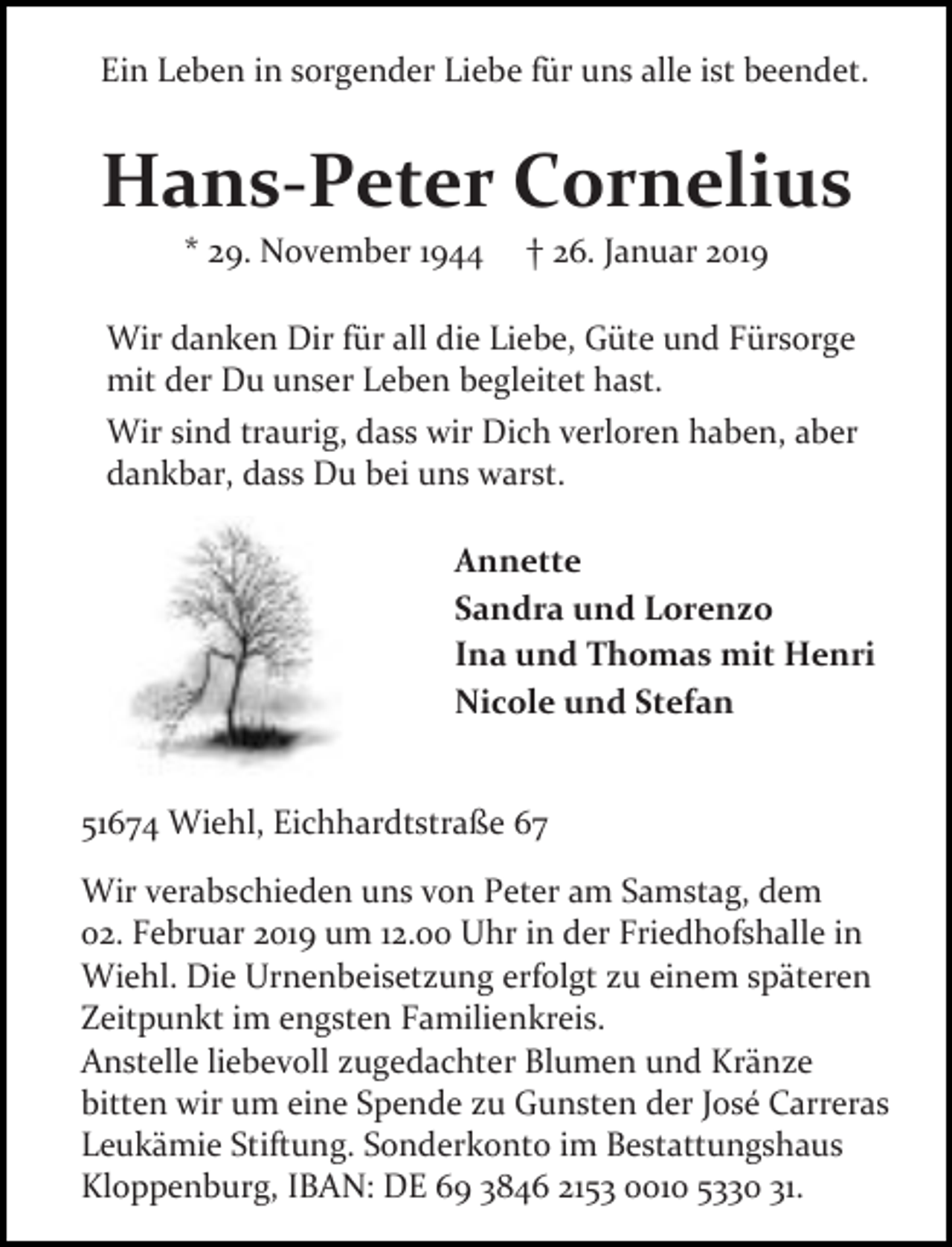 <p>Ein Leben in sorgender Liebe für uns alle ist beendet.</p><p>Hans-Peter Cornelius<br />* 29. November 1944</p><p>26. Januar 2019</p><p>Wir danken Dir für all die Liebe, Güte und Fürsorge<br />mit der Du unser Leben begleitet hast.<br />Wir sind traurig, dass wir Dich verloren haben, aber<br />dankbar, dass Du bei uns warst.<br />Annette<br />Sandra und Lorenzo<br />Ina und Thomas mit Henri<br />Nicole und Stefan<br />51674 Wiehl, Eichhardtstraße 67<br />Wir verabschieden uns von Peter am Samstag, dem<br />02. Februar 2019 um 12.00 Uhr in der Friedhofshalle in<br />Wiehl. Die Urnenbeisetzung erfolgt zu einem späteren<br />Zeitpunkt im engsten Familienkreis.<br />Anstelle liebevoll zugedachter Blumen und Kränze<br />bitten wir um eine Spende zu Gunsten der José Carreras<br />Leukämie Stiftung. Sonderkonto im Bestattungshaus<br />Kloppenburg, IBAN: DE 69 3846 2153 0010 5330 31.</p>