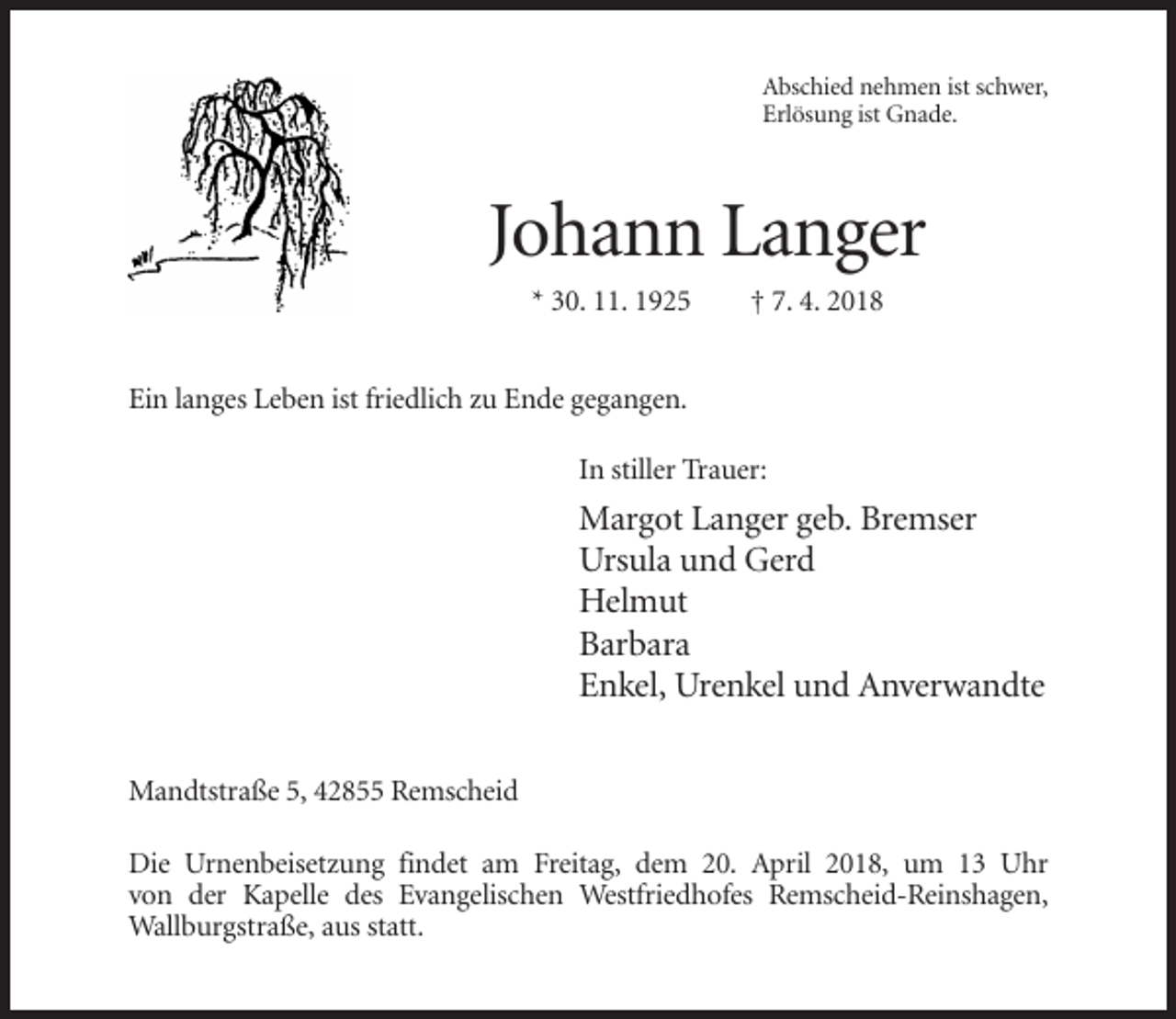 <p>Abschied nehmen ist schwer,<br />Erlösung ist Gnade.</p><p>Johann Langer<br />* 30. 11. 1925</p><p>† 7. 4. 2018</p><p>Ein langes Leben ist friedlich zu Ende gegangen.<br />In stiller Trauer:</p><p>Margot Langer geb. Bremser<br />Ursula und Gerd<br />Helmut<br />Barbara<br />Enkel, Urenkel und Anverwandte<br />Mandtstraße 5, 42855 Remscheid<br />Die Urnenbeisetzung findet am Freitag, dem 20. April 2018, um 13 Uhr<br />von der Kapelle des Evangelischen Westfriedhofes Remscheid-Reinshagen,<br />Wallburgstraße, aus statt.</p>