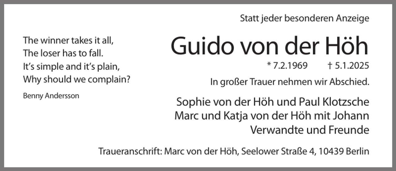<p>Statt jeder besonderen Anzeige<br />The winner takes it all,<br />The loser has to fall.<br />It’s simple and it’s plain,<br />Why should we complain?<br />Benny Andersson</p><p>Guido von der Höh<br />* 7.2.1969</p><p>† 5.1.2025</p><p>In großer Trauer nehmen wir Abschied.</p><p>Sophie von der Höh und Paul Klotzsche<br />Marc und Katja von der Höh mit Johann<br />Verwandte und Freunde<br />Traueranschrift: Marc von der Höh, Seelower Straße 4, 10439 Berlin</p>