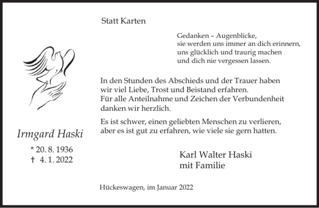 <p>Statt Karten<br />Gedanken – Augenblicke,<br />sie werden uns immer an dich erinnern,<br />uns glücklich und traurig machen<br />und dich nie vergessen lassen.</p><p>In den Stunden des Abschieds und der Trauer haben<br />wir viel Liebe, Trost und Beistand erfahren.<br />Für alle Anteilnahme und Zeichen der Verbundenheit<br />danken wir herzlich.</p><p>Irmgard Haski<br />* 20. 8. 1936<br />† 4. 1. 2022</p><p>Es ist schwer, einen geliebten Menschen zu verlieren,<br />aber es ist gut zu erfahren, wie viele sie gern hatten.</p><p>Karl Walter Haski<br />mit Familie<br />Hückeswagen, im Januar 2022</p>