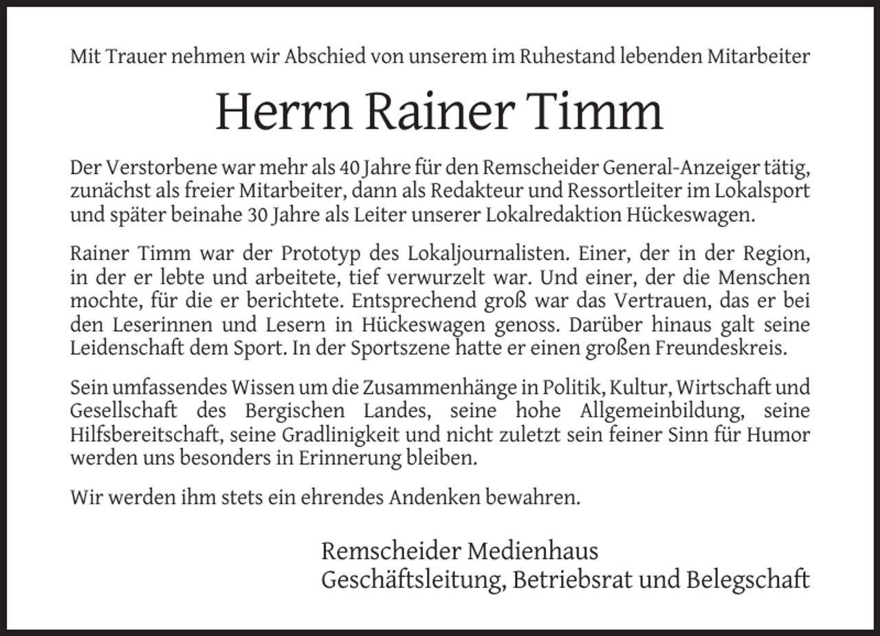<p>Mit Trauer nehmen wir Abschied von unserem im Ruhestand lebenden Mitarbeiter</p><p>Herrn Rainer Timm<br />Der Verstorbene war mehr als 40 Jahre für den Remscheider General-Anzeiger tätig,<br />zunächst als freier Mitarbeiter, dann als Redakteur und Ressortleiter im Lokalsport<br />und später beinahe 30 Jahre als Leiter unserer Lokalredaktion Hückeswagen.<br />Rainer Timm war der Prototyp des Lokaljournalisten. Einer, der in der Region,<br />in der er lebte und arbeitete, tief verwurzelt war. Und einer, der die Menschen<br />mochte, für die er berichtete. Entsprechend groß war das Vertrauen, das er bei<br />den Leserinnen und Lesern in Hückeswagen genoss. Darüber hinaus galt seine<br />Leidenschaft dem Sport. In der Sportszene hatte er einen großen Freundeskreis.<br />Sein umfassendes Wissen um die Zusammenhänge in Politik, Kultur, Wirtschaft und<br />Gesellschaft des Bergischen Landes, seine hohe Allgemeinbildung, seine<br />Hilfsbereitschaft, seine Gradlinigkeit und nicht zuletzt sein feiner Sinn für Humor<br />werden uns besonders in Erinnerung bleiben.<br />Wir werden ihm stets ein ehrendes Andenken bewahren.</p><p>Remscheider Medienhaus<br />Geschäftsleitung, Betriebsrat und Belegschaft</p>