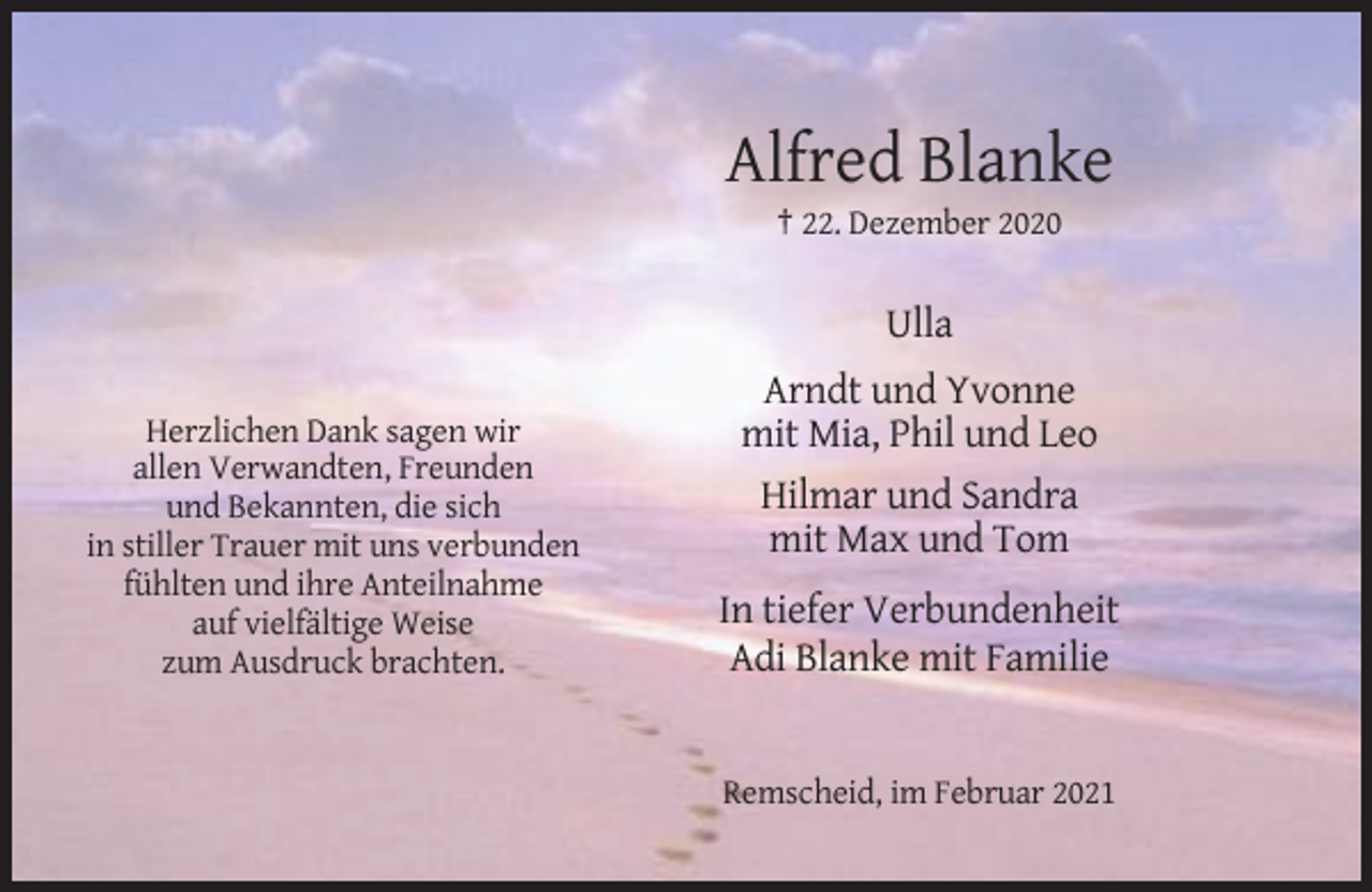 <p>Alfred Blanke<br />† 22. Dezember 2020</p><p>Ulla<br />Herzlichen Dank sagen wir<br />allen Verwandten, Freunden<br />und Bekannten, die sich<br />in stiller Trauer mit uns verbunden<br />fühlten und ihre Anteilnahme<br />auf vielfältige Weise<br />zum Ausdruck brachten.</p><p>Arndt und Yvonne<br />mit Mia, Phil und Leo<br />Hilmar und Sandra<br />mit Max und Tom<br />In tiefer Verbundenheit<br />Adi Blanke mit Familie</p><p>Remscheid, im Februar 2021</p>