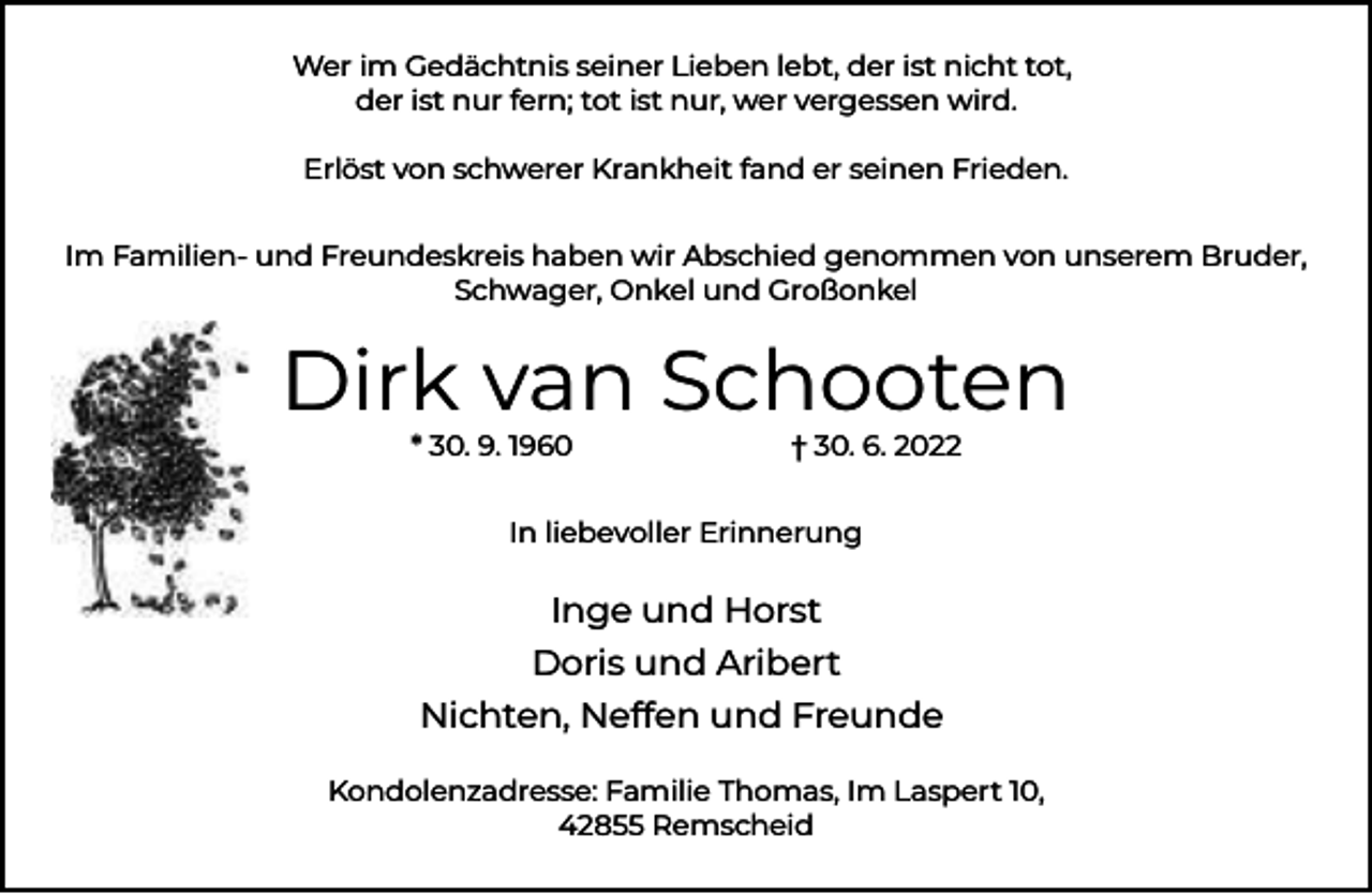<p>Wer im Gedächtnis seiner Lieben lebt, der ist nicht tot,<br />der ist nur fern; tot ist nur, wer vergessen wird.<br />Erlöst von schwerer Krankheit fand er seinen Frieden.<br />Im Familien- und Freundeskreis haben wir Abschied genommen von unserem Bruder,<br />Schwager, Onkel und Großonkel</p><p>Dirk van Schooten<br />* 30. 9. 1960</p><p>† 30. 6. 2022</p><p>In liebevoller Erinnerung</p><p>Inge und Horst<br />Doris und Aribert<br />Nichten, Neffen und Freunde<br />Kondolenzadresse: Familie Thomas, Im Laspert 10,<br />42855 Remscheid</p>