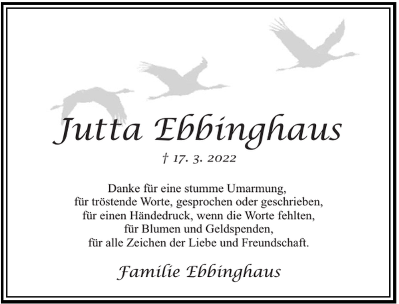 <p>Jutta Ebbinghaus<br />† 17. 3. 2022</p><p>Danke für eine stumme Umarmung,<br />für tröstende Worte, gesprochen oder geschrieben,<br />für einen Händedruck, wenn die Worte fehlten,<br />für Blumen und Geldspenden,<br />für alle Zeichen der Liebe und Freundschaft.</p><p>Familie Ebbinghaus</p>