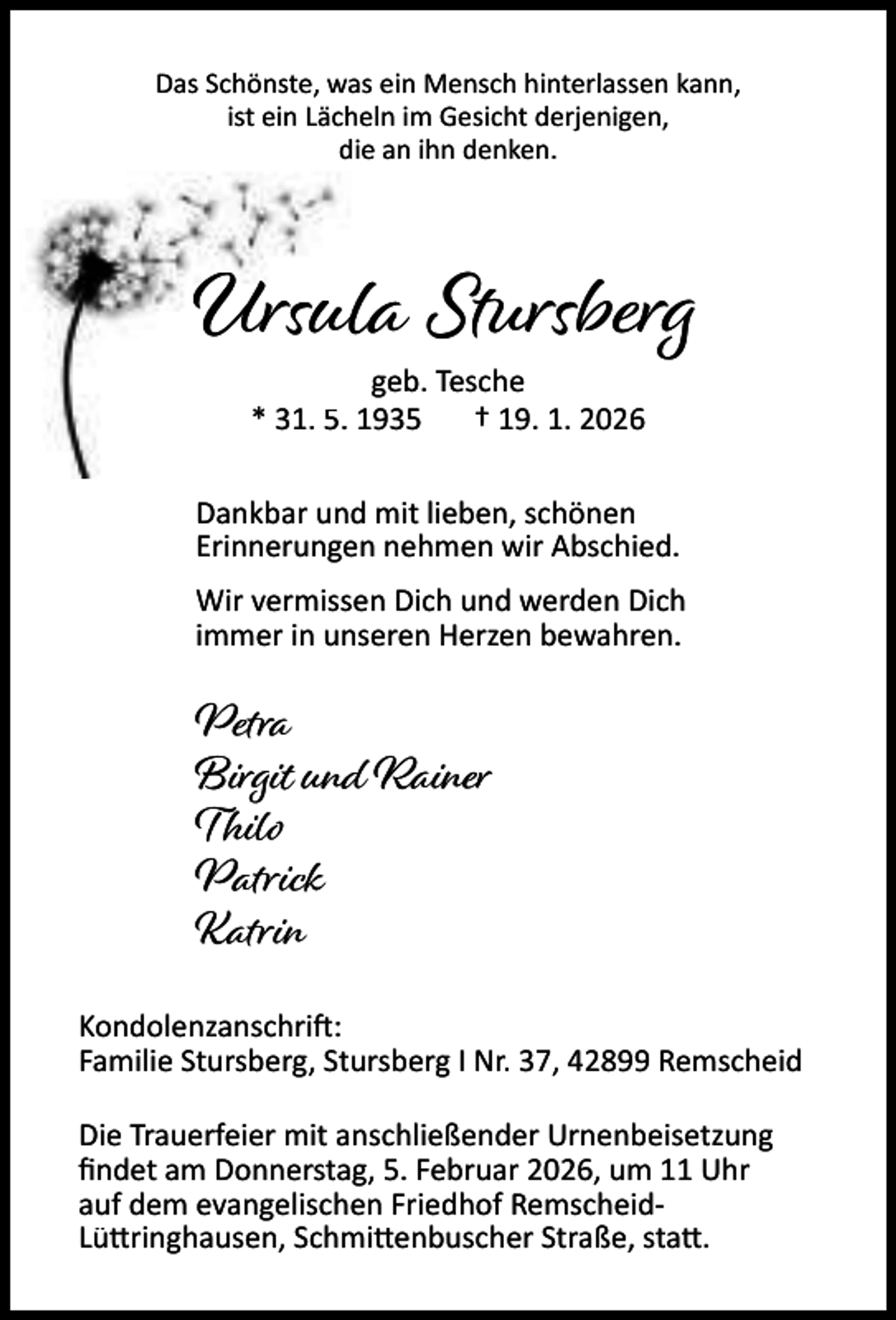 <p>Das Schönste, was ein Mensch hinterlassen kann,<br />ist ein Lächeln im Gesicht derjenigen,<br />die an ihn denken.</p><p>Ursula Stursberg<br />geb. Tesche<br />* 31. 5. 1935<br />† 19. 1. 2026</p><p>Dankbar und mit lieben, schönen<br />Erinnerungen nehmen wir Abschied.<br />Wir vermissen Dich und werden Dich<br />immer in unseren Herzen bewahren.</p><p>Petra<br />Birgit und Rainer<br />Thilo<br />Patrick<br />Katrin<br />Kondolenzanschri :<br />Familie Stursberg, Stursberg I Nr. 37, 42899 Remscheid<br />Die Trauerfeier mit anschließender Urnenbeisetzung<br />ﬁndet am Donnerstag, 5. Februar 2026, um 11 Uhr<br />auf dem evangelischen Friedhof RemscheidLü ringhausen, Schmi enbuscher Straße, sta .</p>