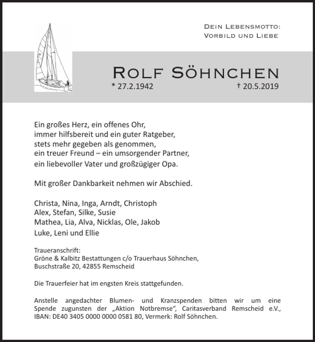 <p>Dein Lebensmotto:<br />Vorbild und Liebe</p><p>Rolf Söhnchen<br />† 20.5.2019</p><p>* 27.2.1942</p><p>Ein großes Herz, ein offenes Ohr,<br />immer hilfsbereit und ein guter Ratgeber,<br />stets mehr gegeben als genommen,<br />ein treuer Freund – ein umsorgender Partner,<br />ein liebevoller Vater und großzügiger Opa.<br />Mit großer Dankbarkeit nehmen wir Abschied.<br />Christa, Nina, Inga, Arndt, Christoph<br />Alex, Stefan, Silke, Susie<br />Mathea, Lia, Alva, Nicklas, Ole, Jakob<br />Luke, Leni und Ellie<br />Traueranschrift:<br />Gröne &amp; Kalbitz Bestattungen c/o Trauerhaus Söhnchen,<br />Buschstraße 20, 42855 Remscheid<br />Die Trauerfeier hat im engsten Kreis stattgefunden.<br />Anstelle angedachter Blumen- und Kranzspenden bitten wir um eine<br />Spende zugunsten der „Aktion Notbremse“, Caritasverband Remscheid e.V.,<br />IBAN: DE40 3405 0581 80, Vermerk: Rolf Söhnchen.</p>
